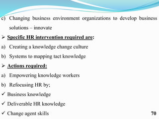 c) Changing business environment organizations to develop business
solutions – innovate
 Specific HR intervention required are:
a) Creating a knowledge change culture
b) Systems to mapping tact knowledge
 Actions required:
a) Empowering knowledge workers
b) Refocusing HR by;
 Business knowledge
 Deliverable HR knowledge
 Change agent skills 70
 