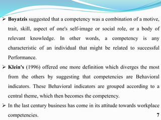  Boyatzis suggested that a competency was a combination of a motive,
trait, skill, aspect of one's self-image or social role, or a body of
relevant knowledge. In other words, a competency is any
characteristic of an individual that might be related to successful
Performance.
 Klein's (1996) offered one more definition which diverges the most
from the others by suggesting that competencies are Behavioral
indicators. These Behavioral indicators are grouped according to a
central theme, which then becomes the competency.
 In the last century business has come in its attitude towards workplace
competencies. 7
 