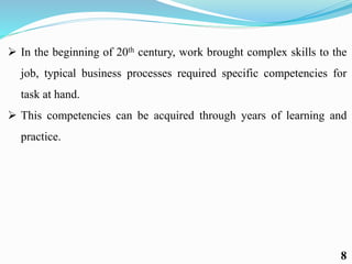  In the beginning of 20th century, work brought complex skills to the
job, typical business processes required specific competencies for
task at hand.
 This competencies can be acquired through years of learning and
practice.
8
 