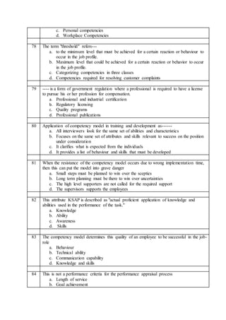 c. Personal competencies
d. Workplace Competencies
78 The term "threshold" refers---
a. to the minimum level that must be achieved for a certain reaction or behaviour to
occur in the job profile.
b. Maximum level that could be achieved for a certain reaction or behavior to occur
in the job profile.
c. Categorizing competencies in three classes
d. Competencies required for resolving customer complaints
79 ---- is a form of government regulation where a professional is required to have a license
to pursue his or her profession for compensation.
a. Professional and industrial certification
b. Regulatory licensing
c. Quality programs
d. Professional publications
80 Application of competency model in training and development as------
a. All interviewers look for the same set of abilities and characteristics
b. Focuses on the same set of attributes and skills relevant to success on the position
under consideration
c. It clarifies what is expected from the individuals
d. It provides a list of behaviour and skills that must be developed
81 When the resistance of the competency model occurs due to wrong implementation time,
then this can put the model into grave danger
a. Small steps must be planned to win over the sceptics
b. Long term planning must be there to win over uncertainties
c. The high level supporters are not called for the required support
d. The supervisors supports the employees
82 This attribute KSAP is described as "actual proficient application of knowledge and
abilities used in the performance of the task."
a. Knowledge
b. Ability
c. Awareness
d. Skills
83 The competency model determines this quality of an employee to be successful in the job-
role
a. Behaviour
b. Technical ability
c. Communication capability
d. Knowledge and skills
84 This is not a performance criteria for the performance appraisal process
a. Length of service
b. Goal achievement
 