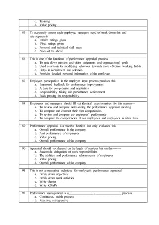 c. Training
d. Value pricing
85 To accurately assess each employee, managers need to break down this and
rate separately
a. Interim ratings given
b. Final ratings given
c. Personal and technical skill areas
d. None of the above
86 This is one of the functions of performance appraisal process
a. To note down mission and vision statements and organizational goals
b. Used as a basis for modifying behaviour towards more effective working habits
c. Helps in recruitment and selection
d. Provides detailed personal information of the employee
87 Employee participation in the employee input process provides this
a. Improved feedback for performance improvement
b. A base for compromise and negotiation
c. Responsibility taking and performance achievement
d. Buck passing the responsibility
88 Employees and managers should fill out identical questionnaires for this reason—
a. To review and compare notes during the performance appraisal meeting
b. To compare and contrast their own competencies
c. To review and compare ex- employees’ performance
d. To compare the competencies of our employees and employees in other firms
89 Performance appraisal is a reactive function that only evaluates this
a. Overall performance in the company
b. Past performance of employees
c. Value pricing
d. Overall performance of the company
90 Appraisal should not depend on the length of services but on this-------
a. Successful delegation of work responsibilities
b. The abilities and performance achievements of employees
c. Value pricing
d. Overall performance of the company
91 This is not a measuring technique for employee's performance appraisal
a. Break down objectives
b. Break down work activities
c. Write charter
d. Write KSAPs
92 Performance management is a________________, ________________ process
a. Continuous, stable process
b. Reactive; retrogressive
 