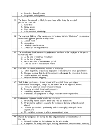 c. Proactive; forward-looking
d. Progressive and regressive
93 The factors that mislead or blind the supervisors while doing the appraisal
process are called this
a. Rater Bias
b. Rating errors
c. Rater measure
d. Rater and ratee relationship
94 The emergent thinking of the management to "unleash Intrinsic Motivation" becomes this
in the actual appraisal process in many cases
a. Annual event
b. Appreciation
c. Motivate with incentives
d. Authorities and responsibilities
95 The team leader should convey the performance standards to the employee at this period
to avoid any error
a. At the time of employee recruitment
b. At the time of training
c. Before the onset of measurement period
d. After the onset of measurement period
96 Rater bias can distort performance reviews in these ways
a. Either negatively or positively regardless of an employee’s actual performance
b. Provides accurate data about the employee performance for promotion decisions
c. Avoids nepotism and partiality
d. Helps in customer mapping
97 Well defined performance factors, criteria with appraisal forms, procedures,
administration of techniques, ratings etc. all defines this in the appraisal process
a. Exclusive appraisal format for each Employee
b. Inclusive appraisal format each employees
c. Abolishing nepotism and partiality
d. Uniformity and comparison of ratings across the whole organisation
98 Performance Appraisal can be an effective tool -----
a. By drafting human resource policy and clear cut instructions
b. By promoting a climate conducive for continuous learning and professional
Growth
c. Improve performance, productivity and for developing employees in the
organization
d. By providing resources to achieve organizational goals
99 Present day companies are having this kind of performance appraisal instead of
this type
a. Emphasis is given on the evaluation on the work results
b. Companies are having more equal working environment than traditional hierarchy
 