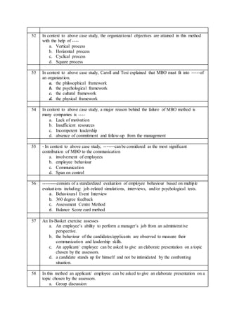 52 In context to above case study, the organizational objectives are attained in this method
with the help of ----
a. Vertical process
b. Horizontal process
c. Cyclical process
d. Square process
53 In context to above case study, Caroll and Tosi explained that MBO must fit into -----of
an organization.
a. the philosophical framework
b. the psychological framework
c. the cultural framework
d. the physical framework
54 In context to above case study, a major reason behind the failure of MBO method is
many companies is ----
a. Lack of motivation
b. Insufficient resources
c. Incompetent leadership
d. absence of commitment and follow-up from the management
55 - In context to above case study, -------canbe considered as the most significant
contribution of MBO to the communication
a. involvement of employees
b. employee behaviour
c. Communication
d. Span on control
56 ---------consists of a standardized evaluation of employee behaviour based on multiple
evaluations including: job-related simulations, interviews, and/or psychological tests.
a. Behavioural Event Interview
b. 360 degree feedback
c. Assessment Centre Method
d. Balance Score card method
57 An In-Basket exercise assesses
a. An employee’s ability to perform a manager’s job from an administrative
perspective.
b. the behaviour of the candidates/applicants are observed to measure their
communication and leadership skills.
c. An applicant/ employee can be asked to give an elaborate presentation on a topic
chosen by the assessors.
d. a candidate stands up for himself and not be intimidated by the confronting
situation.
58 In this method an applicant/ employee can be asked to give an elaborate presentation on a
topic chosen by the assessors.
a. Group discussion
 