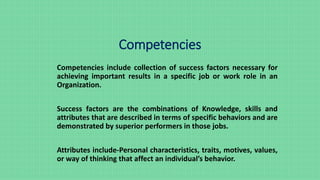 Competencies
Competencies include collection of success factors necessary for
achieving important results in a specific job or work role in an
Organization.
Success factors are the combinations of Knowledge, skills and
attributes that are described in terms of specific behaviors and are
demonstrated by superior performers in those jobs.
Attributes include-Personal characteristics, traits, motives, values,
or way of thinking that affect an individual’s behavior.
 