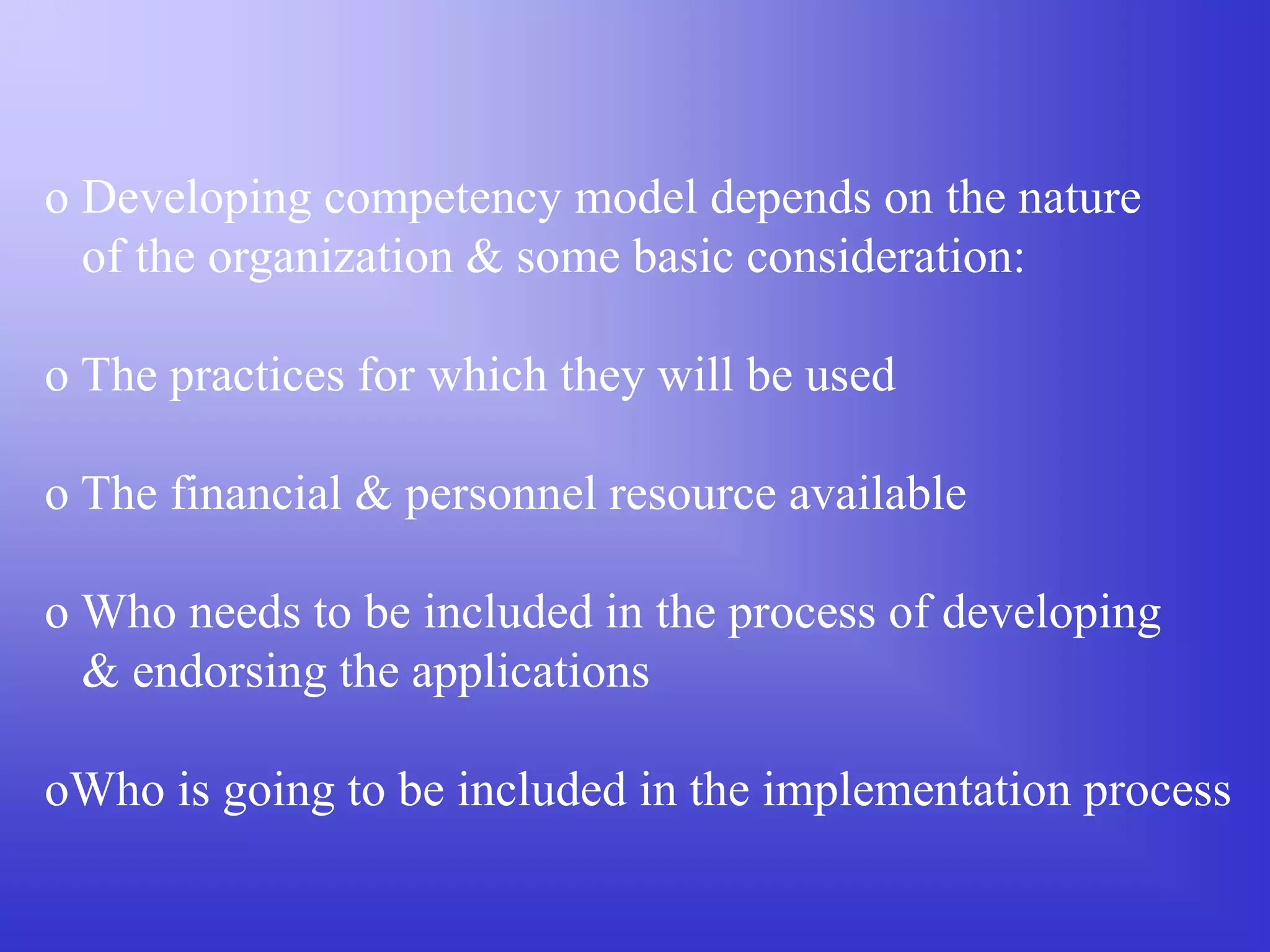 o Developing competency model depends on the nature
of the organization & some basic consideration:
o The practices for which they will be used
o The financial & personnel resource available
o Who needs to be included in the process of developing
& endorsing the applications
oWho is going to be included in the implementation process
 