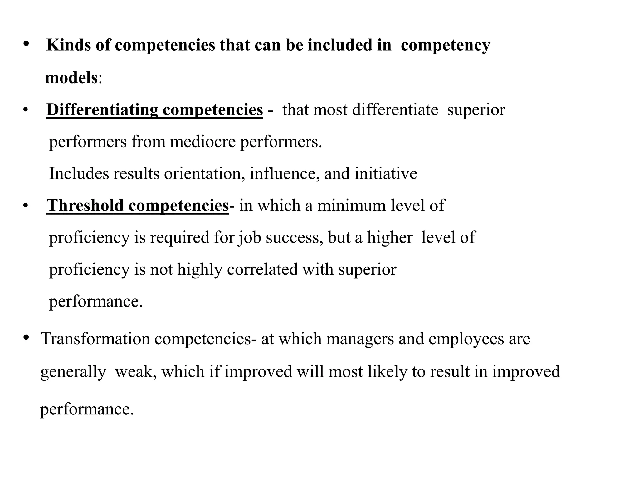 • Kinds of competencies that can be included in competency
models:
• Differentiating competencies - that most differentiate superior
performers from mediocre performers.
Includes results orientation, influence, and initiative
• Threshold competencies- in which a minimum level of
proficiency is required for job success, but a higher level of
proficiency is not highly correlated with superior
performance.
• Transformation competencies- at which managers and employees are
generally weak, which if improved will most likely to result in improved
performance.
 