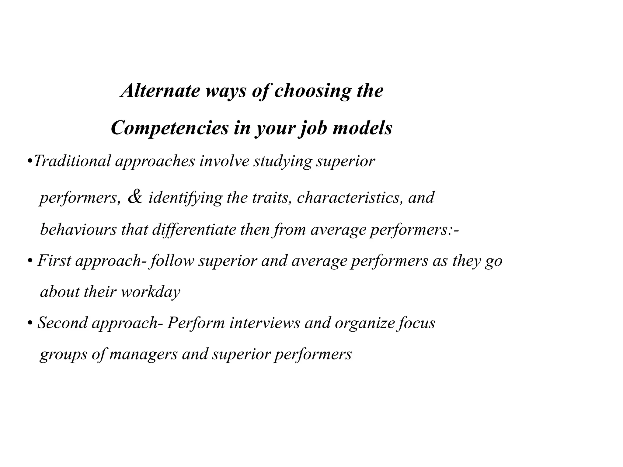Alternate ways of choosing the
Competencies in your job models
•Traditional approaches involve studying superior
performers, & identifying the traits, characteristics, and
behaviours that differentiate then from average performers:-
• First approach- follow superior and average performers as they go
about their workday
• Second approach- Perform interviews and organize focus
groups of managers and superior performers
 