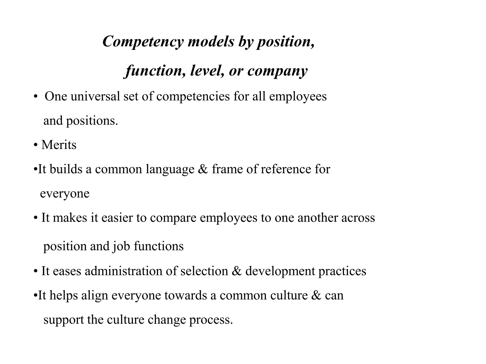 Competency models by position,
function, level, or company
• One universal set of competencies for all employees
and positions.
• Merits
•It builds a common language & frame of reference for
everyone
• It makes it easier to compare employees to one another across
position and job functions
• It eases administration of selection & development practices
•It helps align everyone towards a common culture & can
support the culture change process.
 