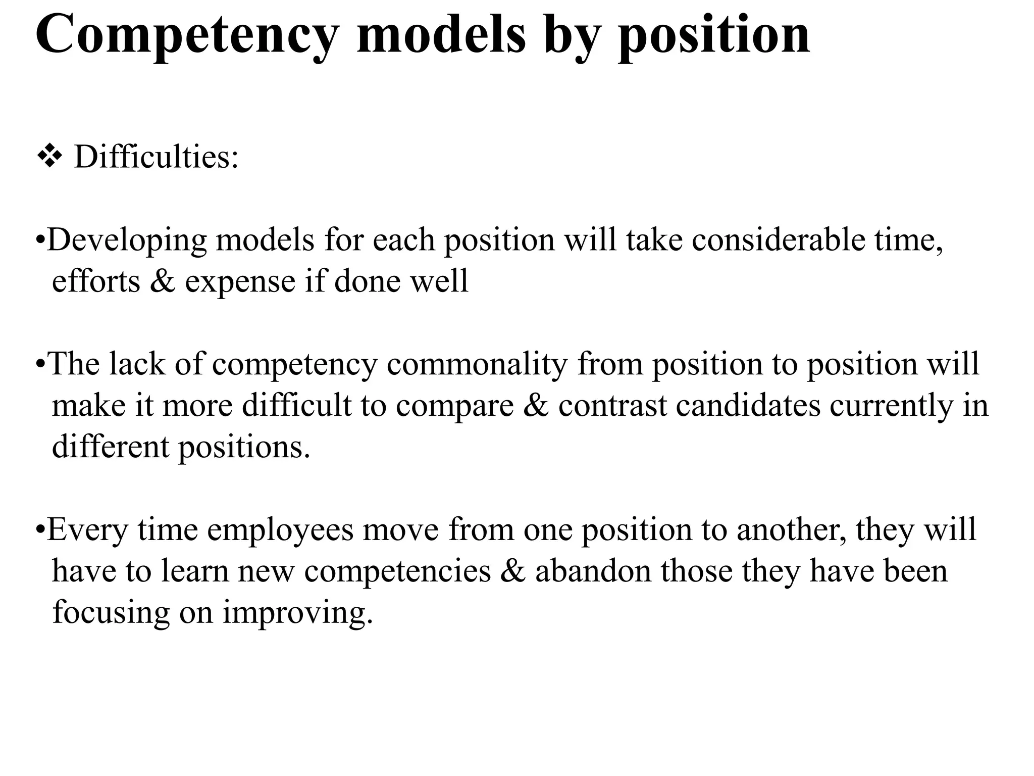 Competency models by position
 Difficulties:
•Developing models for each position will take considerable time,
efforts & expense if done well
•The lack of competency commonality from position to position will
make it more difficult to compare & contrast candidates currently in
different positions.
•Every time employees move from one position to another, they will
have to learn new competencies & abandon those they have been
focusing on improving.
 