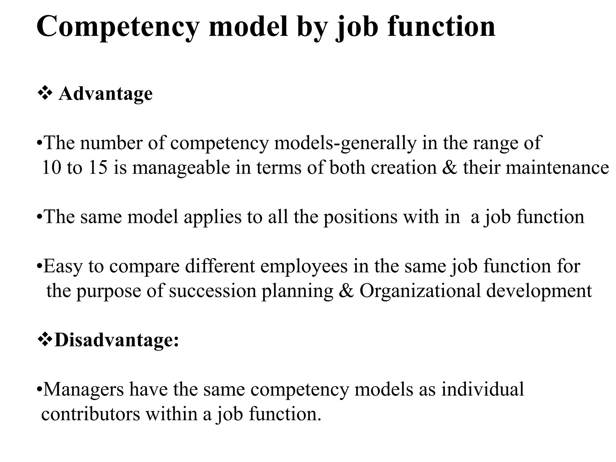 Competency model by job function
 Advantage
•The number of competency models-generally in the range of
10 to 15 is manageable in terms of both creation & their maintenance
•The same model applies to all the positions with in a job function
•Easy to compare different employees in the same job function for
the purpose of succession planning & Organizational development
Disadvantage:
•Managers have the same competency models as individual
contributors within a job function.
 