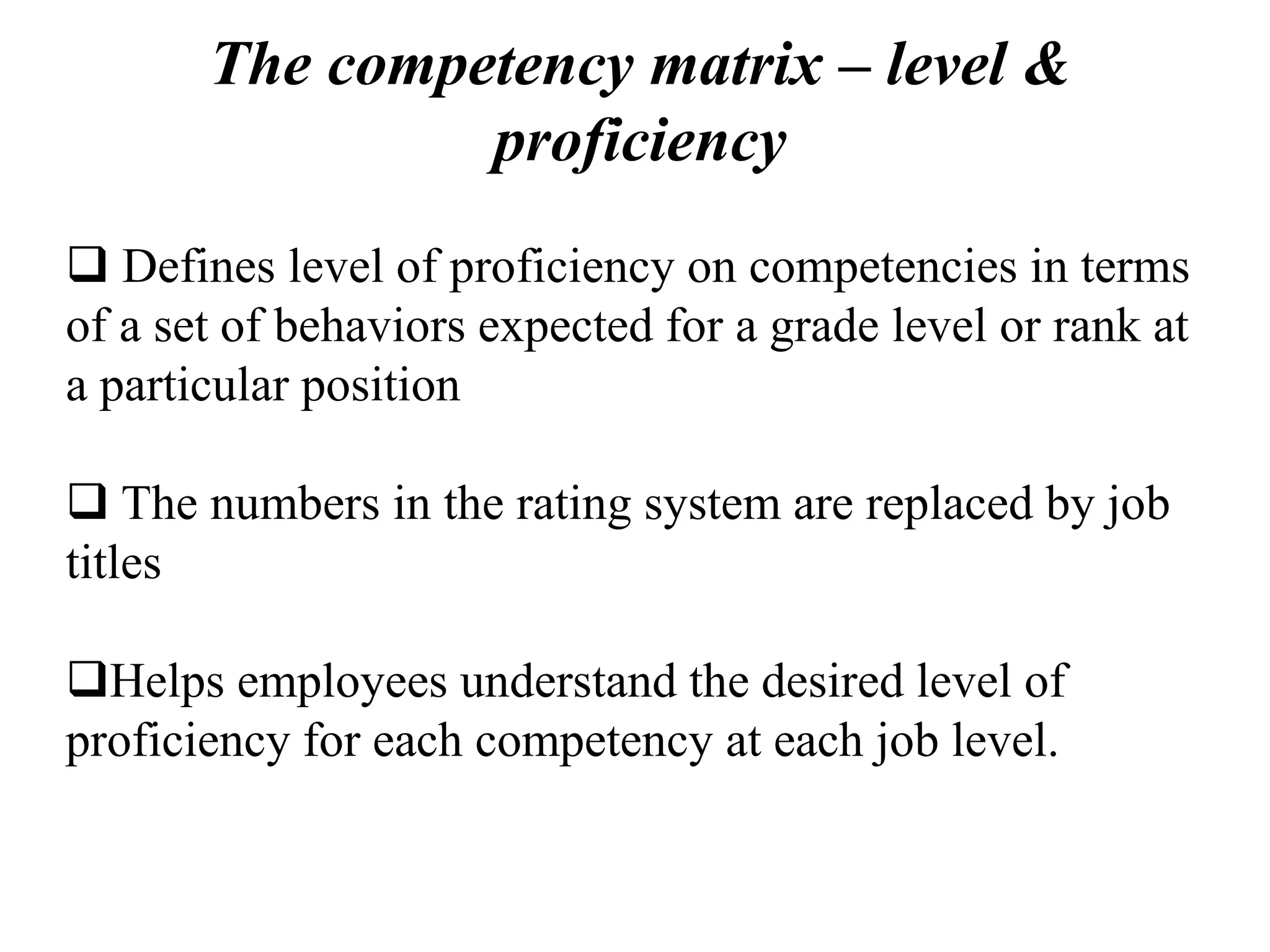 The competency matrix – level &
proficiency
 Defines level of proficiency on competencies in terms
of a set of behaviors expected for a grade level or rank at
a particular position
 The numbers in the rating system are replaced by job
titles
Helps employees understand the desired level of
proficiency for each competency at each job level.
 