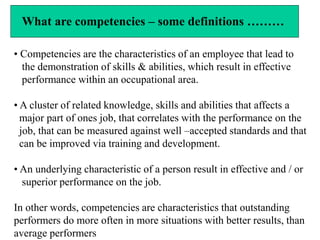 What are competencies – some definitions ………
• Competencies are the characteristics of an employee that lead to
the demonstration of skills & abilities, which result in effective
performance within an occupational area.
• A cluster of related knowledge, skills and abilities that affects a
major part of ones job, that correlates with the performance on the
job, that can be measured against well –accepted standards and that
can be improved via training and development.
• An underlying characteristic of a person result in effective and / or
superior performance on the job.
In other words, competencies are characteristics that outstanding
performers do more often in more situations with better results, than
average performers
 