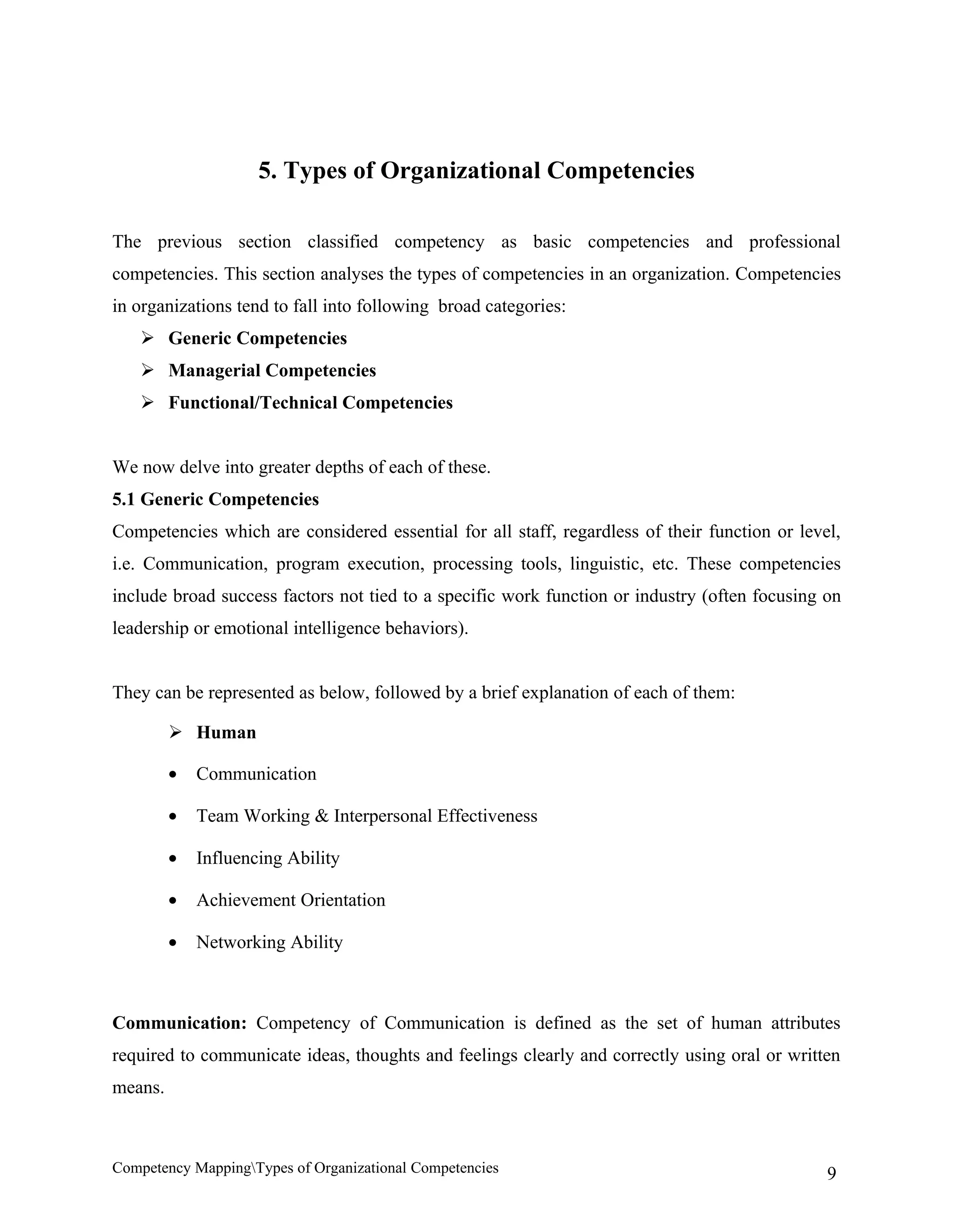5. Types of Organizational Competencies

The previous section classified competency as basic competencies and professional
competencies. This section analyses the types of competencies in an organization. Competencies
in organizations tend to fall into following broad categories:
    Generic Competencies
    Managerial Competencies
    Functional/Technical Competencies


We now delve into greater depths of each of these.
5.1 Generic Competencies
Competencies which are considered essential for all staff, regardless of their function or level,
i.e. Communication, program execution, processing tools, linguistic, etc. These competencies
include broad success factors not tied to a specific work function or industry (often focusing on
leadership or emotional intelligence behaviors).


They can be represented as below, followed by a brief explanation of each of them:

          Human

         •   Communication

         •   Team Working & Interpersonal Effectiveness

         •   Influencing Ability

         •   Achievement Orientation

         •   Networking Ability



Communication: Competency of Communication is defined as the set of human attributes
required to communicate ideas, thoughts and feelings clearly and correctly using oral or written
means.



Competency MappingTypes of Organizational Competencies                                        9
 