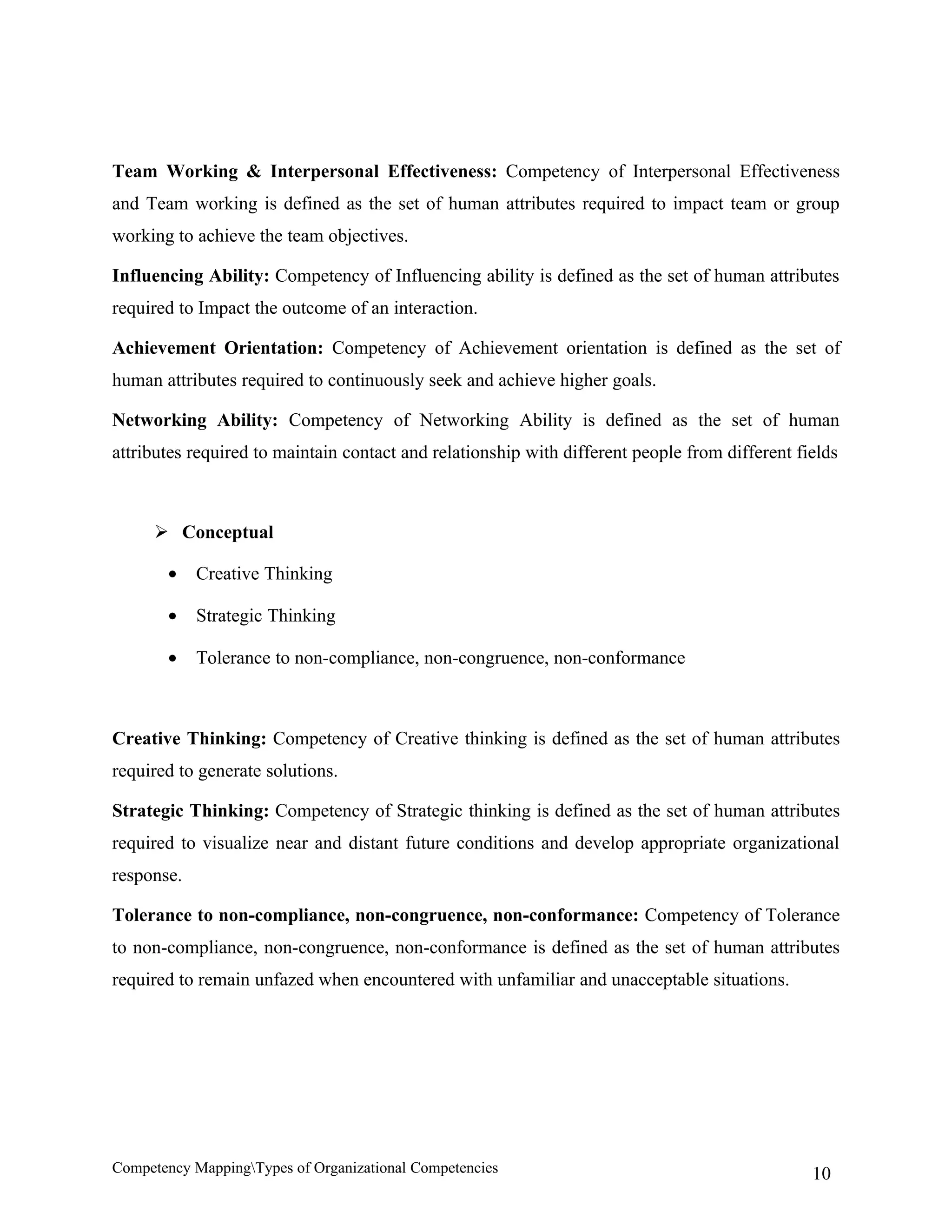 Team Working & Interpersonal Effectiveness: Competency of Interpersonal Effectiveness
and Team working is defined as the set of human attributes required to impact team or group
working to achieve the team objectives.

Influencing Ability: Competency of Influencing ability is defined as the set of human attributes
required to Impact the outcome of an interaction.

Achievement Orientation: Competency of Achievement orientation is defined as the set of
human attributes required to continuously seek and achieve higher goals.

Networking Ability: Competency of Networking Ability is defined as the set of human
attributes required to maintain contact and relationship with different people from different fields



      Conceptual

       •    Creative Thinking

       •    Strategic Thinking

       •    Tolerance to non-compliance, non-congruence, non-conformance



Creative Thinking: Competency of Creative thinking is defined as the set of human attributes
required to generate solutions.

Strategic Thinking: Competency of Strategic thinking is defined as the set of human attributes
required to visualize near and distant future conditions and develop appropriate organizational
response.

Tolerance to non-compliance, non-congruence, non-conformance: Competency of Tolerance
to non-compliance, non-congruence, non-conformance is defined as the set of human attributes
required to remain unfazed when encountered with unfamiliar and unacceptable situations.




Competency MappingTypes of Organizational Competencies                                         10
 