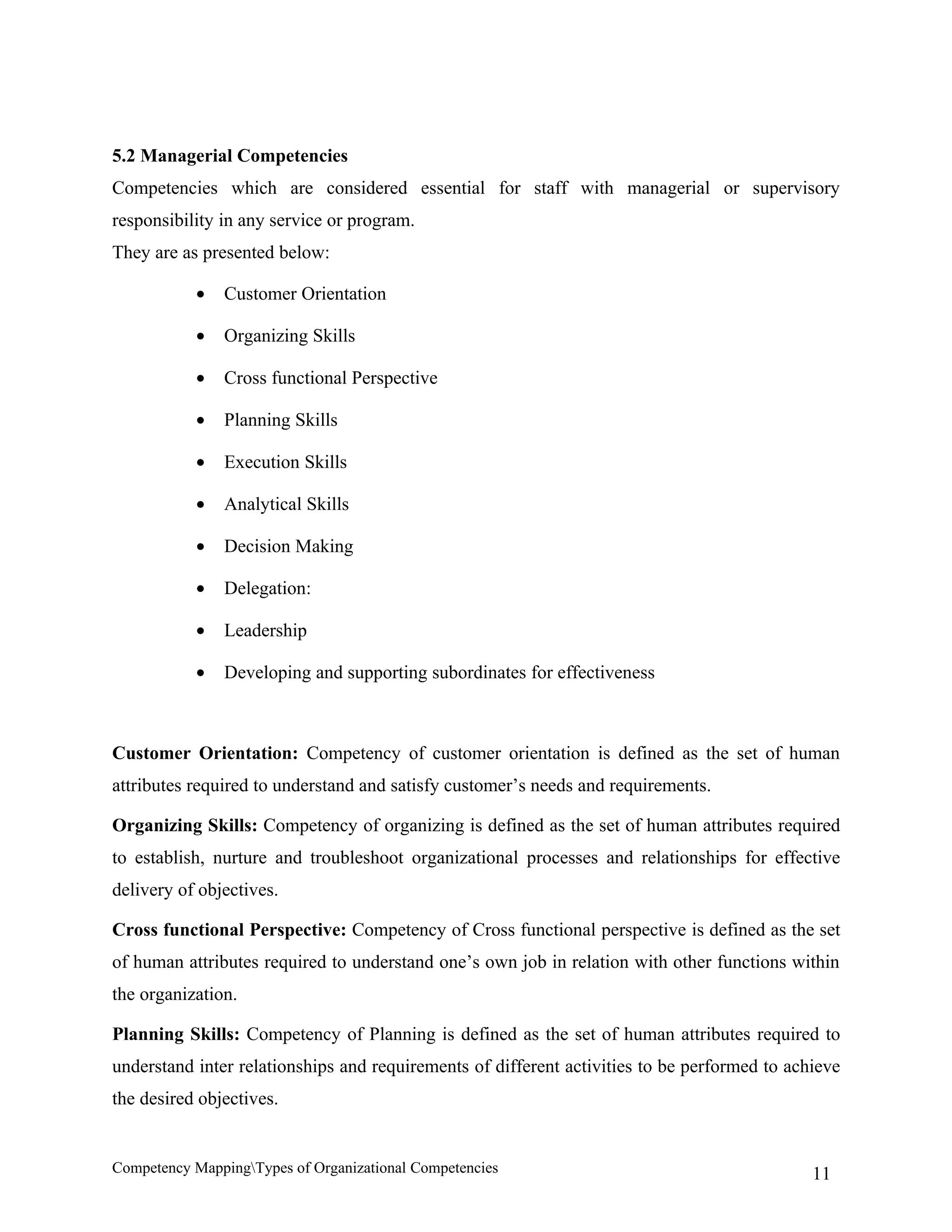 5.2 Managerial Competencies
Competencies which are considered essential for staff with managerial or supervisory
responsibility in any service or program.
They are as presented below:

           •   Customer Orientation

           •   Organizing Skills

           •   Cross functional Perspective

           •   Planning Skills

           •   Execution Skills

           •   Analytical Skills

           •   Decision Making

           •   Delegation:

           •   Leadership

           •   Developing and supporting subordinates for effectiveness



Customer Orientation: Competency of customer orientation is defined as the set of human
attributes required to understand and satisfy customer’s needs and requirements.

Organizing Skills: Competency of organizing is defined as the set of human attributes required
to establish, nurture and troubleshoot organizational processes and relationships for effective
delivery of objectives.

Cross functional Perspective: Competency of Cross functional perspective is defined as the set
of human attributes required to understand one’s own job in relation with other functions within
the organization.

Planning Skills: Competency of Planning is defined as the set of human attributes required to
understand inter relationships and requirements of different activities to be performed to achieve
the desired objectives.


Competency MappingTypes of Organizational Competencies                                       11
 