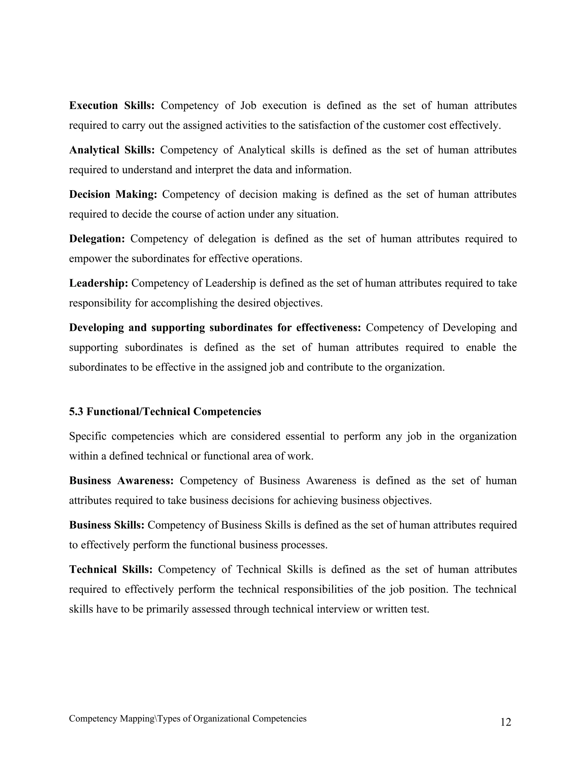 Execution Skills: Competency of Job execution is defined as the set of human attributes
required to carry out the assigned activities to the satisfaction of the customer cost effectively.

Analytical Skills: Competency of Analytical skills is defined as the set of human attributes
required to understand and interpret the data and information.

Decision Making: Competency of decision making is defined as the set of human attributes
required to decide the course of action under any situation.

Delegation: Competency of delegation is defined as the set of human attributes required to
empower the subordinates for effective operations.

Leadership: Competency of Leadership is defined as the set of human attributes required to take
responsibility for accomplishing the desired objectives.

Developing and supporting subordinates for effectiveness: Competency of Developing and
supporting subordinates is defined as the set of human attributes required to enable the
subordinates to be effective in the assigned job and contribute to the organization.


5.3 Functional/Technical Competencies

Specific competencies which are considered essential to perform any job in the organization
within a defined technical or functional area of work.

Business Awareness: Competency of Business Awareness is defined as the set of human
attributes required to take business decisions for achieving business objectives.

Business Skills: Competency of Business Skills is defined as the set of human attributes required
to effectively perform the functional business processes.

Technical Skills: Competency of Technical Skills is defined as the set of human attributes
required to effectively perform the technical responsibilities of the job position. The technical
skills have to be primarily assessed through technical interview or written test.




Competency MappingTypes of Organizational Competencies                                           12
 