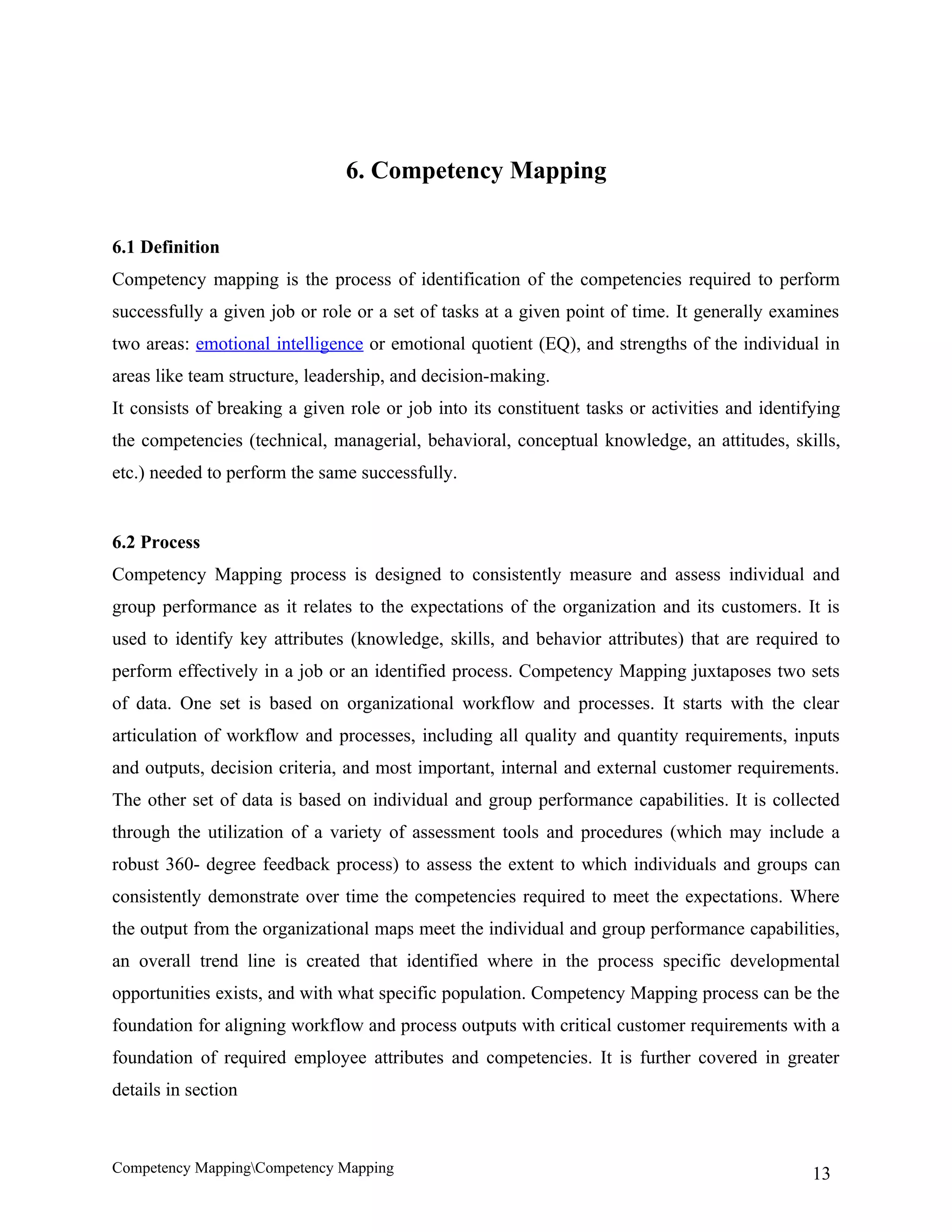 6. Competency Mapping


6.1 Definition
Competency mapping is the process of identification of the competencies required to perform
successfully a given job or role or a set of tasks at a given point of time. It generally examines
two areas: emotional intelligence or emotional quotient (EQ), and strengths of the individual in
areas like team structure, leadership, and decision-making.
It consists of breaking a given role or job into its constituent tasks or activities and identifying
the competencies (technical, managerial, behavioral, conceptual knowledge, an attitudes, skills,
etc.) needed to perform the same successfully.


6.2 Process
Competency Mapping process is designed to consistently measure and assess individual and
group performance as it relates to the expectations of the organization and its customers. It is
used to identify key attributes (knowledge, skills, and behavior attributes) that are required to
perform effectively in a job or an identified process. Competency Mapping juxtaposes two sets
of data. One set is based on organizational workflow and processes. It starts with the clear
articulation of workflow and processes, including all quality and quantity requirements, inputs
and outputs, decision criteria, and most important, internal and external customer requirements.
The other set of data is based on individual and group performance capabilities. It is collected
through the utilization of a variety of assessment tools and procedures (which may include a
robust 360- degree feedback process) to assess the extent to which individuals and groups can
consistently demonstrate over time the competencies required to meet the expectations. Where
the output from the organizational maps meet the individual and group performance capabilities,
an overall trend line is created that identified where in the process specific developmental
opportunities exists, and with what specific population. Competency Mapping process can be the
foundation for aligning workflow and process outputs with critical customer requirements with a
foundation of required employee attributes and competencies. It is further covered in greater
details in section



Competency MappingCompetency Mapping                                                           13
 