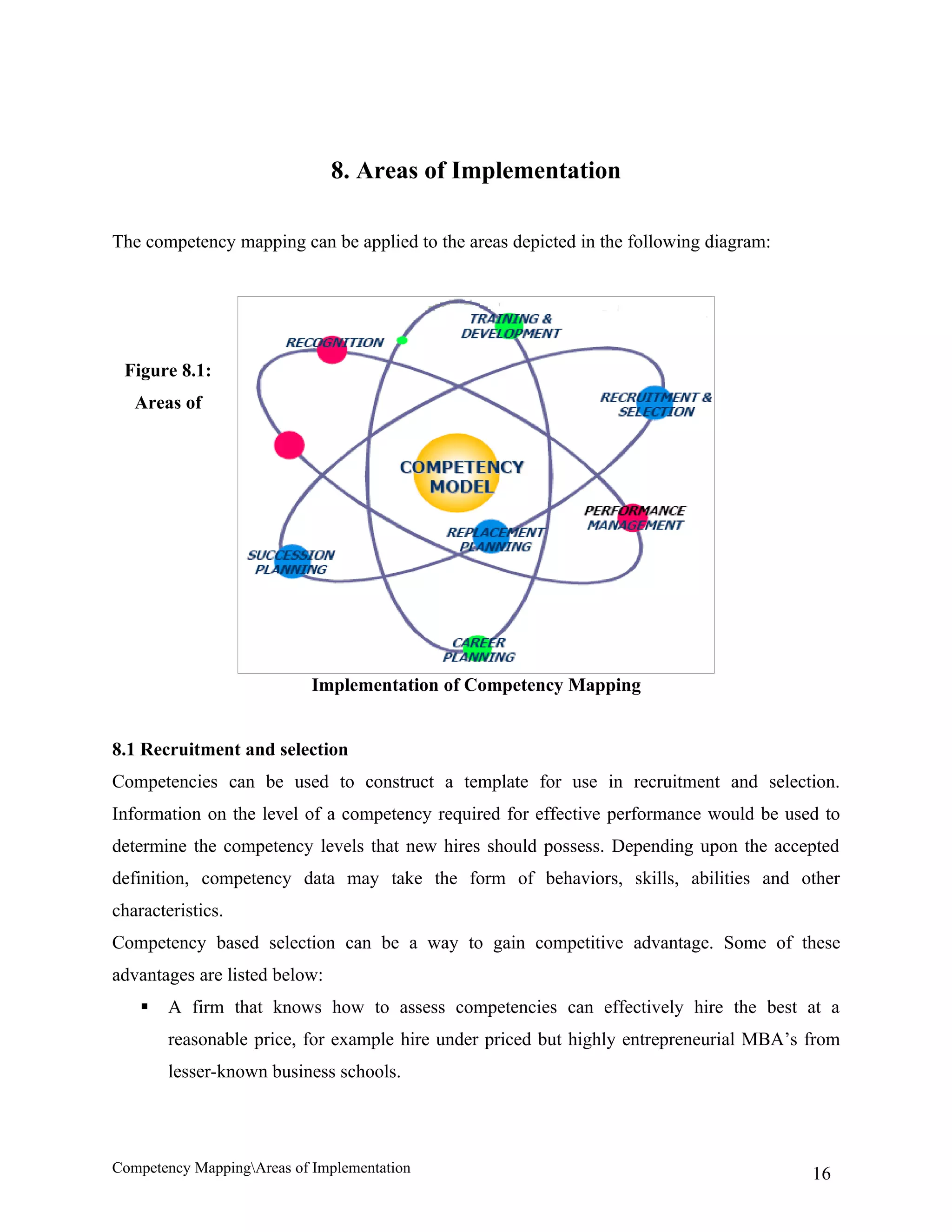 8. Areas of Implementation

The competency mapping can be applied to the areas depicted in the following diagram:




 Figure 8.1:
   Areas of




                            Implementation of Competency Mapping


8.1 Recruitment and selection
Competencies can be used to construct a template for use in recruitment and selection.
Information on the level of a competency required for effective performance would be used to
determine the competency levels that new hires should possess. Depending upon the accepted
definition, competency data may take the form of behaviors, skills, abilities and other
characteristics.
Competency based selection can be a way to gain competitive advantage. Some of these
advantages are listed below:
       A firm that knows how to assess competencies can effectively hire the best at a
        reasonable price, for example hire under priced but highly entrepreneurial MBA’s from
        lesser-known business schools.




Competency MappingAreas of Implementation                                               16
 