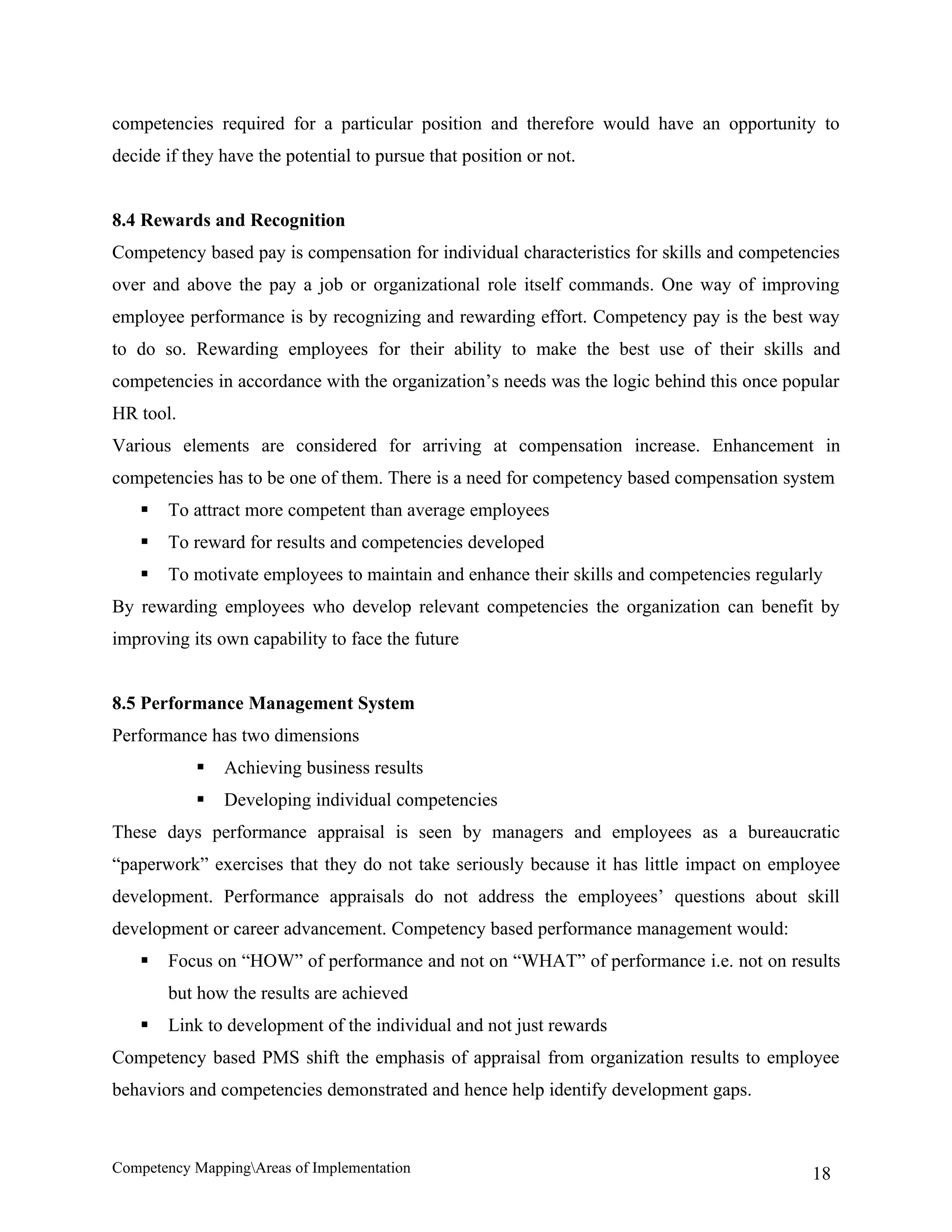 competencies required for a particular position and therefore would have an opportunity to
decide if they have the potential to pursue that position or not.


8.4 Rewards and Recognition
Competency based pay is compensation for individual characteristics for skills and competencies
over and above the pay a job or organizational role itself commands. One way of improving
employee performance is by recognizing and rewarding effort. Competency pay is the best way
to do so. Rewarding employees for their ability to make the best use of their skills and
competencies in accordance with the organization’s needs was the logic behind this once popular
HR tool.
Various elements are considered for arriving at compensation increase. Enhancement in
competencies has to be one of them. There is a need for competency based compensation system
      To attract more competent than average employees
      To reward for results and competencies developed
      To motivate employees to maintain and enhance their skills and competencies regularly
By rewarding employees who develop relevant competencies the organization can benefit by
improving its own capability to face the future


8.5 Performance Management System
Performance has two dimensions
              Achieving business results
              Developing individual competencies
These days performance appraisal is seen by managers and employees as a bureaucratic
“paperwork” exercises that they do not take seriously because it has little impact on employee
development. Performance appraisals do not address the employees’ questions about skill
development or career advancement. Competency based performance management would:
      Focus on “HOW” of performance and not on “WHAT” of performance i.e. not on results
       but how the results are achieved
      Link to development of the individual and not just rewards
Competency based PMS shift the emphasis of appraisal from organization results to employee
behaviors and competencies demonstrated and hence help identify development gaps.



Competency MappingAreas of Implementation                                                 18
 