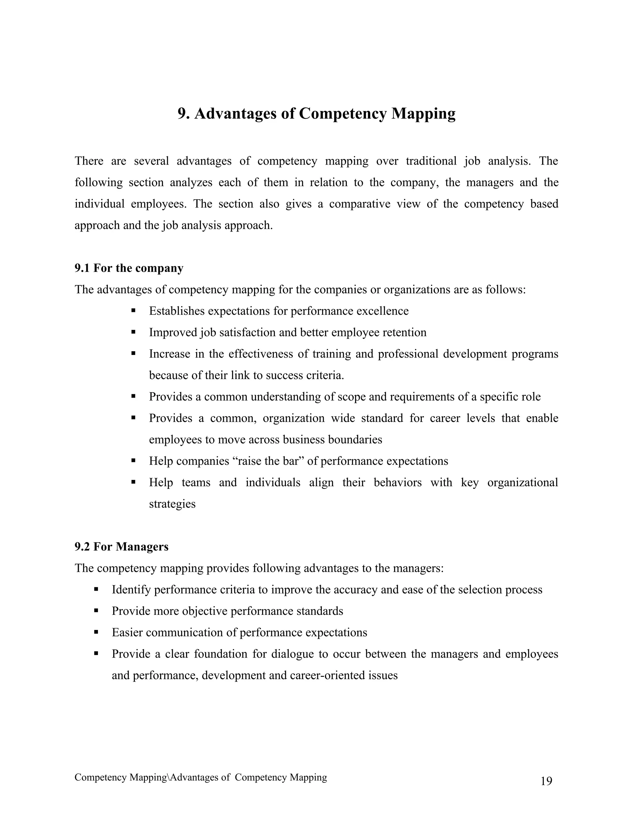 9. Advantages of Competency Mapping

There are several advantages of competency mapping over traditional job analysis. The
following section analyzes each of them in relation to the company, the managers and the
individual employees. The section also gives a comparative view of the competency based
approach and the job analysis approach.


9.1 For the company
The advantages of competency mapping for the companies or organizations are as follows:
              Establishes expectations for performance excellence
              Improved job satisfaction and better employee retention
              Increase in the effectiveness of training and professional development programs
               because of their link to success criteria.
              Provides a common understanding of scope and requirements of a specific role
              Provides a common, organization wide standard for career levels that enable
               employees to move across business boundaries
              Help companies “raise the bar” of performance expectations
              Help teams and individuals align their behaviors with key organizational
               strategies


9.2 For Managers
The competency mapping provides following advantages to the managers:
      Identify performance criteria to improve the accuracy and ease of the selection process
      Provide more objective performance standards
      Easier communication of performance expectations
      Provide a clear foundation for dialogue to occur between the managers and employees
       and performance, development and career-oriented issues




Competency MappingAdvantages of Competency Mapping                                          19
 