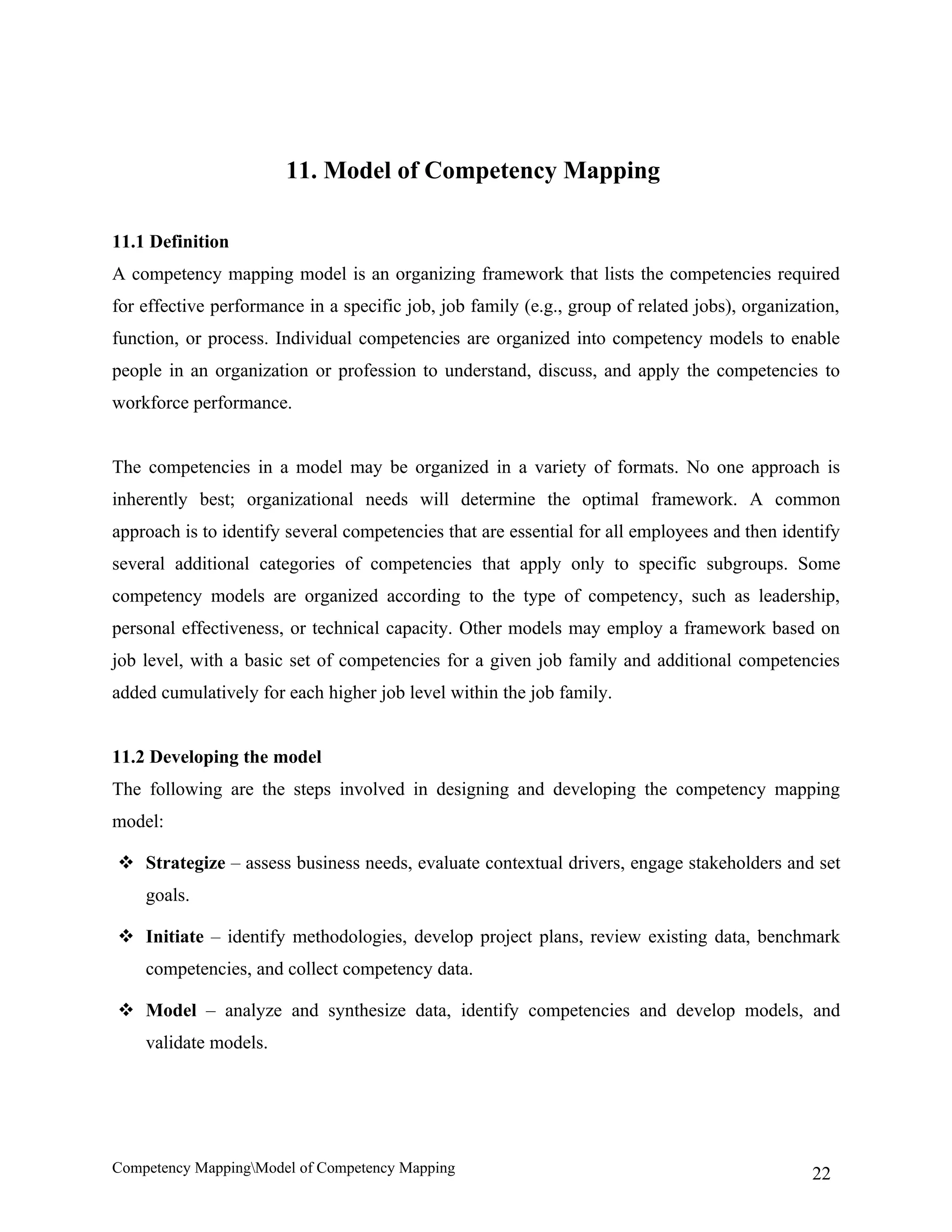 11. Model of Competency Mapping

11.1 Definition
A competency mapping model is an organizing framework that lists the competencies required
for effective performance in a specific job, job family (e.g., group of related jobs), organization,
function, or process. Individual competencies are organized into competency models to enable
people in an organization or profession to understand, discuss, and apply the competencies to
workforce performance.


The competencies in a model may be organized in a variety of formats. No one approach is
inherently best; organizational needs will determine the optimal framework. A common
approach is to identify several competencies that are essential for all employees and then identify
several additional categories of competencies that apply only to specific subgroups. Some
competency models are organized according to the type of competency, such as leadership,
personal effectiveness, or technical capacity. Other models may employ a framework based on
job level, with a basic set of competencies for a given job family and additional competencies
added cumulatively for each higher job level within the job family.


11.2 Developing the model
The following are the steps involved in designing and developing the competency mapping
model:

 Strategize – assess business needs, evaluate contextual drivers, engage stakeholders and set
    goals.

 Initiate – identify methodologies, develop project plans, review existing data, benchmark
    competencies, and collect competency data.

 Model – analyze and synthesize data, identify competencies and develop models, and
    validate models.




Competency MappingModel of Competency Mapping                                                  22
 