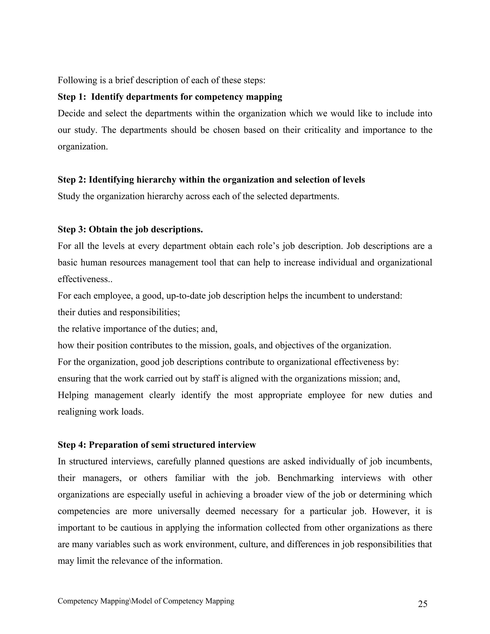 Following is a brief description of each of these steps:
Step 1: Identify departments for competency mapping
Decide and select the departments within the organization which we would like to include into
our study. The departments should be chosen based on their criticality and importance to the
organization.


Step 2: Identifying hierarchy within the organization and selection of levels
Study the organization hierarchy across each of the selected departments.


Step 3: Obtain the job descriptions.
For all the levels at every department obtain each role’s job description. Job descriptions are a
basic human resources management tool that can help to increase individual and organizational
effectiveness..
For each employee, a good, up-to-date job description helps the incumbent to understand:
their duties and responsibilities;
the relative importance of the duties; and,
how their position contributes to the mission, goals, and objectives of the organization.
For the organization, good job descriptions contribute to organizational effectiveness by:
ensuring that the work carried out by staff is aligned with the organizations mission; and,
Helping management clearly identify the most appropriate employee for new duties and
realigning work loads.


Step 4: Preparation of semi structured interview
In structured interviews, carefully planned questions are asked individually of job incumbents,
their managers, or others familiar with the job. Benchmarking interviews with other
organizations are especially useful in achieving a broader view of the job or determining which
competencies are more universally deemed necessary for a particular job. However, it is
important to be cautious in applying the information collected from other organizations as there
are many variables such as work environment, culture, and differences in job responsibilities that
may limit the relevance of the information.



Competency MappingModel of Competency Mapping                                                25
 