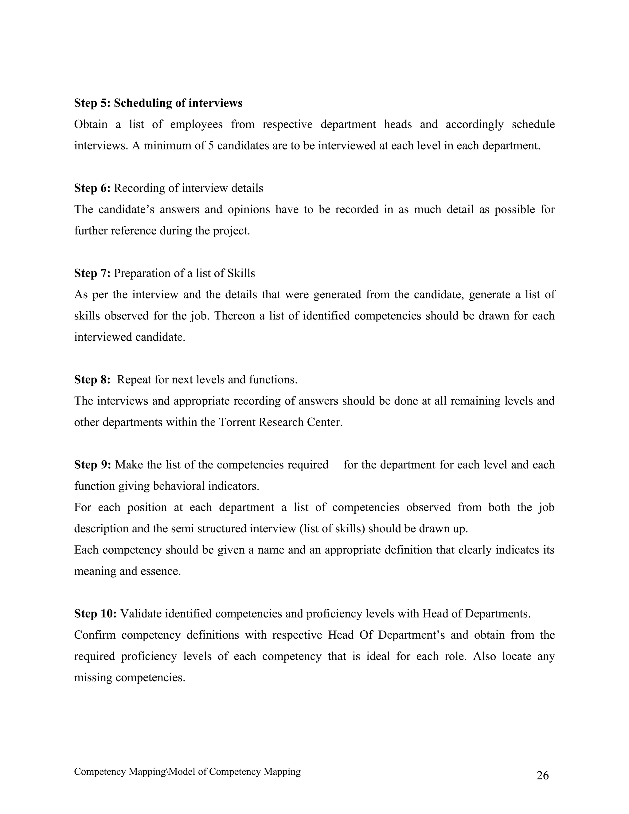 Step 5: Scheduling of interviews
Obtain a list of employees from respective department heads and accordingly schedule
interviews. A minimum of 5 candidates are to be interviewed at each level in each department.


Step 6: Recording of interview details
The candidate’s answers and opinions have to be recorded in as much detail as possible for
further reference during the project.


Step 7: Preparation of a list of Skills
As per the interview and the details that were generated from the candidate, generate a list of
skills observed for the job. Thereon a list of identified competencies should be drawn for each
interviewed candidate.


Step 8: Repeat for next levels and functions.
The interviews and appropriate recording of answers should be done at all remaining levels and
other departments within the Torrent Research Center.


Step 9: Make the list of the competencies required      for the department for each level and each
function giving behavioral indicators.
For each position at each department a list of competencies observed from both the job
description and the semi structured interview (list of skills) should be drawn up.
Each competency should be given a name and an appropriate definition that clearly indicates its
meaning and essence.


Step 10: Validate identified competencies and proficiency levels with Head of Departments.
Confirm competency definitions with respective Head Of Department’s and obtain from the
required proficiency levels of each competency that is ideal for each role. Also locate any
missing competencies.




Competency MappingModel of Competency Mapping                                                26
 