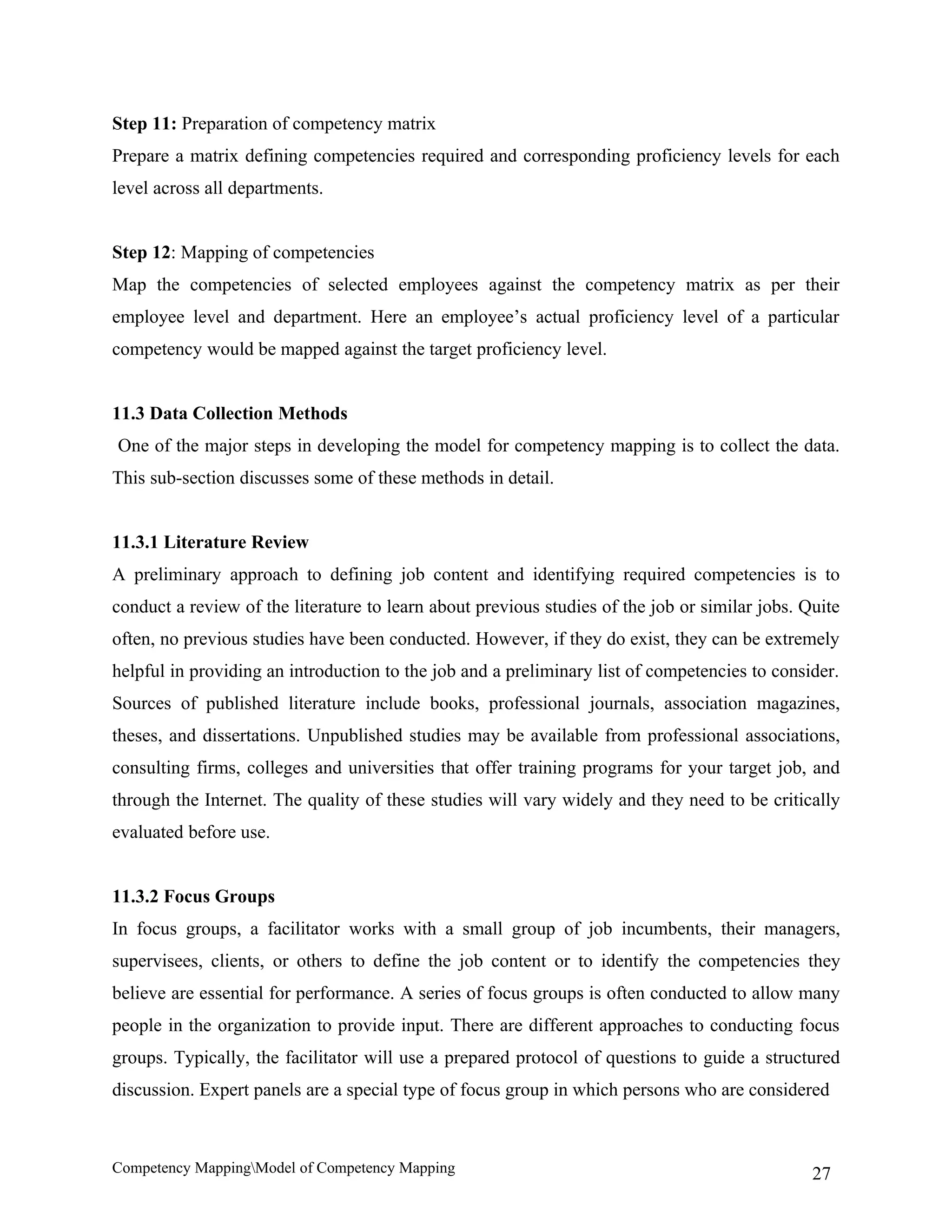 Step 11: Preparation of competency matrix
Prepare a matrix defining competencies required and corresponding proficiency levels for each
level across all departments.


Step 12: Mapping of competencies
Map the competencies of selected employees against the competency matrix as per their
employee level and department. Here an employee’s actual proficiency level of a particular
competency would be mapped against the target proficiency level.


11.3 Data Collection Methods
One of the major steps in developing the model for competency mapping is to collect the data.
This sub-section discusses some of these methods in detail.


11.3.1 Literature Review
A preliminary approach to defining job content and identifying required competencies is to
conduct a review of the literature to learn about previous studies of the job or similar jobs. Quite
often, no previous studies have been conducted. However, if they do exist, they can be extremely
helpful in providing an introduction to the job and a preliminary list of competencies to consider.
Sources of published literature include books, professional journals, association magazines,
theses, and dissertations. Unpublished studies may be available from professional associations,
consulting firms, colleges and universities that offer training programs for your target job, and
through the Internet. The quality of these studies will vary widely and they need to be critically
evaluated before use.


11.3.2 Focus Groups
In focus groups, a facilitator works with a small group of job incumbents, their managers,
supervisees, clients, or others to define the job content or to identify the competencies they
believe are essential for performance. A series of focus groups is often conducted to allow many
people in the organization to provide input. There are different approaches to conducting focus
groups. Typically, the facilitator will use a prepared protocol of questions to guide a structured
discussion. Expert panels are a special type of focus group in which persons who are considered



Competency MappingModel of Competency Mapping                                                  27
 