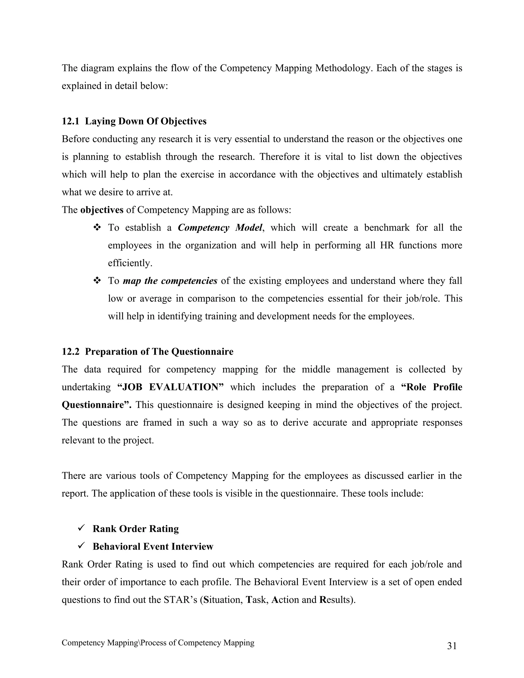 The diagram explains the flow of the Competency Mapping Methodology. Each of the stages is
explained in detail below:


12.1 Laying Down Of Objectives
Before conducting any research it is very essential to understand the reason or the objectives one
is planning to establish through the research. Therefore it is vital to list down the objectives
which will help to plan the exercise in accordance with the objectives and ultimately establish
what we desire to arrive at.
The objectives of Competency Mapping are as follows:
         To establish a Competency Model, which will create a benchmark for all the
            employees in the organization and will help in performing all HR functions more
            efficiently.
         To map the competencies of the existing employees and understand where they fall
            low or average in comparison to the competencies essential for their job/role. This
            will help in identifying training and development needs for the employees.


12.2 Preparation of The Questionnaire
The data required for competency mapping for the middle management is collected by
undertaking “JOB EVALUATION” which includes the preparation of a “Role Profile
Questionnaire”. This questionnaire is designed keeping in mind the objectives of the project.
The questions are framed in such a way so as to derive accurate and appropriate responses
relevant to the project.


There are various tools of Competency Mapping for the employees as discussed earlier in the
report. The application of these tools is visible in the questionnaire. These tools include:


     Rank Order Rating
     Behavioral Event Interview
Rank Order Rating is used to find out which competencies are required for each job/role and
their order of importance to each profile. The Behavioral Event Interview is a set of open ended
questions to find out the STAR’s (Situation, Task, Action and Results).



Competency MappingProcess of Competency Mapping                                               31
 