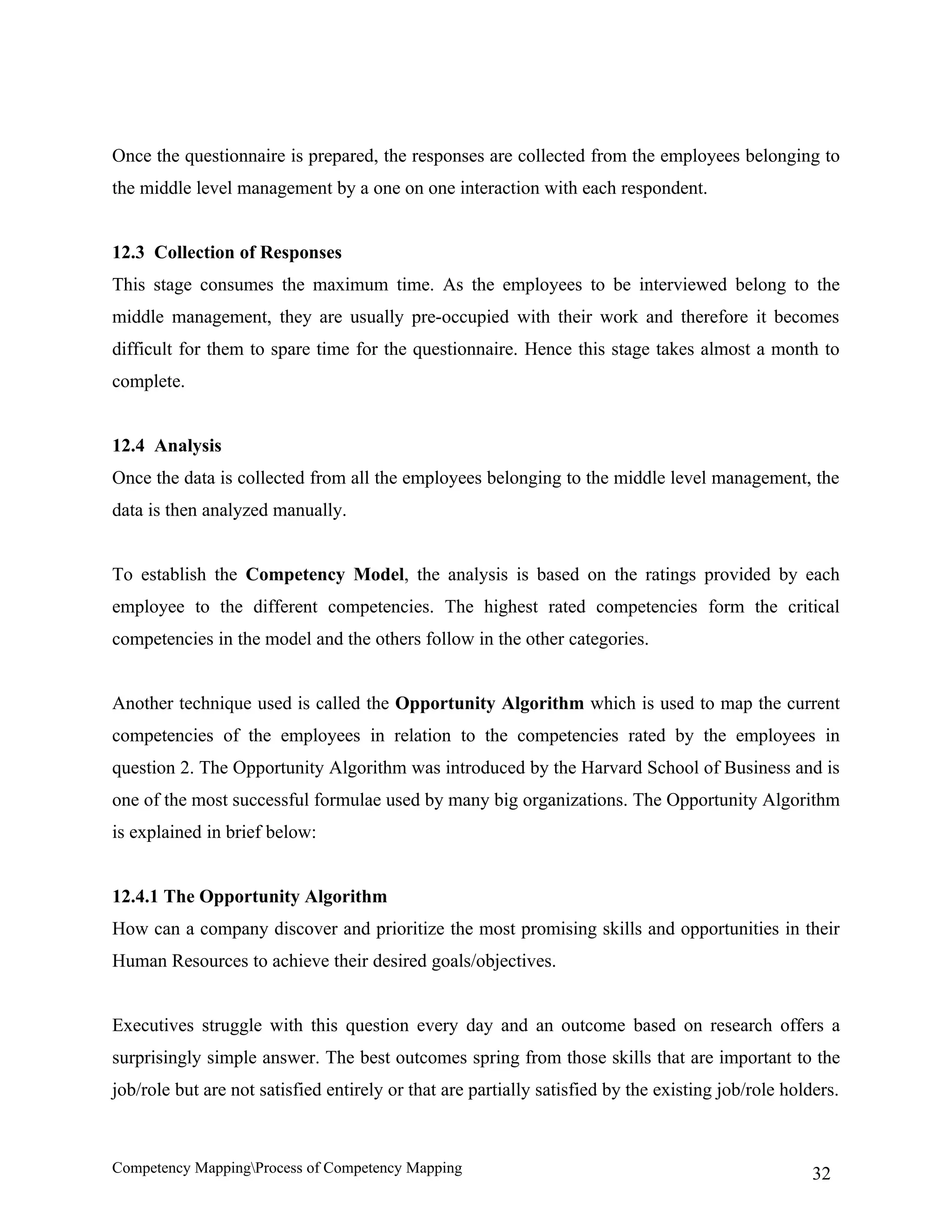 Once the questionnaire is prepared, the responses are collected from the employees belonging to
the middle level management by a one on one interaction with each respondent.


12.3 Collection of Responses
This stage consumes the maximum time. As the employees to be interviewed belong to the
middle management, they are usually pre-occupied with their work and therefore it becomes
difficult for them to spare time for the questionnaire. Hence this stage takes almost a month to
complete.


12.4 Analysis
Once the data is collected from all the employees belonging to the middle level management, the
data is then analyzed manually.


To establish the Competency Model, the analysis is based on the ratings provided by each
employee to the different competencies. The highest rated competencies form the critical
competencies in the model and the others follow in the other categories.


Another technique used is called the Opportunity Algorithm which is used to map the current
competencies of the employees in relation to the competencies rated by the employees in
question 2. The Opportunity Algorithm was introduced by the Harvard School of Business and is
one of the most successful formulae used by many big organizations. The Opportunity Algorithm
is explained in brief below:


12.4.1 The Opportunity Algorithm
How can a company discover and prioritize the most promising skills and opportunities in their
Human Resources to achieve their desired goals/objectives.


Executives struggle with this question every day and an outcome based on research offers a
surprisingly simple answer. The best outcomes spring from those skills that are important to the
job/role but are not satisfied entirely or that are partially satisfied by the existing job/role holders.



Competency MappingProcess of Competency Mapping                                                     32
 