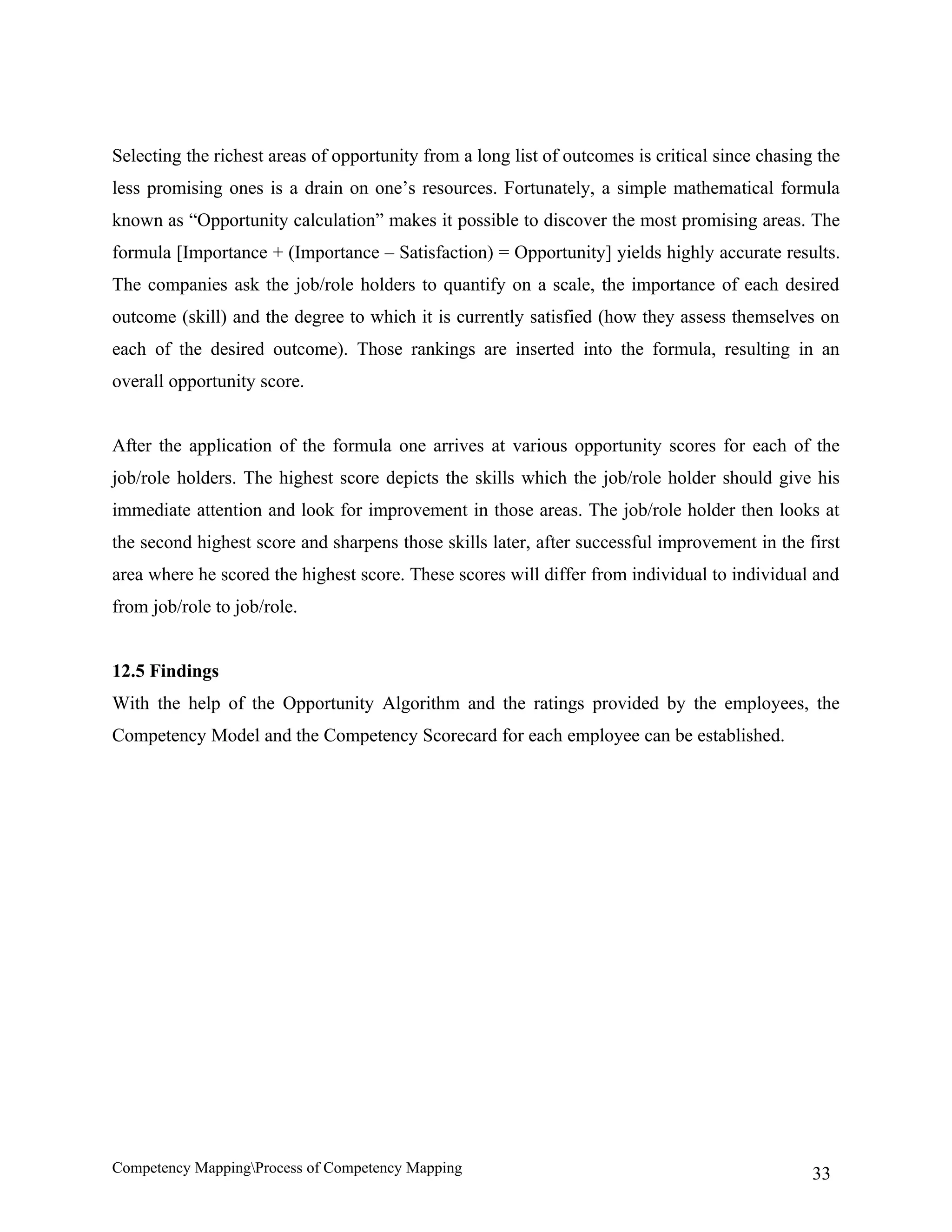 Selecting the richest areas of opportunity from a long list of outcomes is critical since chasing the
less promising ones is a drain on one’s resources. Fortunately, a simple mathematical formula
known as “Opportunity calculation” makes it possible to discover the most promising areas. The
formula [Importance + (Importance – Satisfaction) = Opportunity] yields highly accurate results.
The companies ask the job/role holders to quantify on a scale, the importance of each desired
outcome (skill) and the degree to which it is currently satisfied (how they assess themselves on
each of the desired outcome). Those rankings are inserted into the formula, resulting in an
overall opportunity score.


After the application of the formula one arrives at various opportunity scores for each of the
job/role holders. The highest score depicts the skills which the job/role holder should give his
immediate attention and look for improvement in those areas. The job/role holder then looks at
the second highest score and sharpens those skills later, after successful improvement in the first
area where he scored the highest score. These scores will differ from individual to individual and
from job/role to job/role.


12.5 Findings
With the help of the Opportunity Algorithm and the ratings provided by the employees, the
Competency Model and the Competency Scorecard for each employee can be established.




Competency MappingProcess of Competency Mapping                                                 33
 