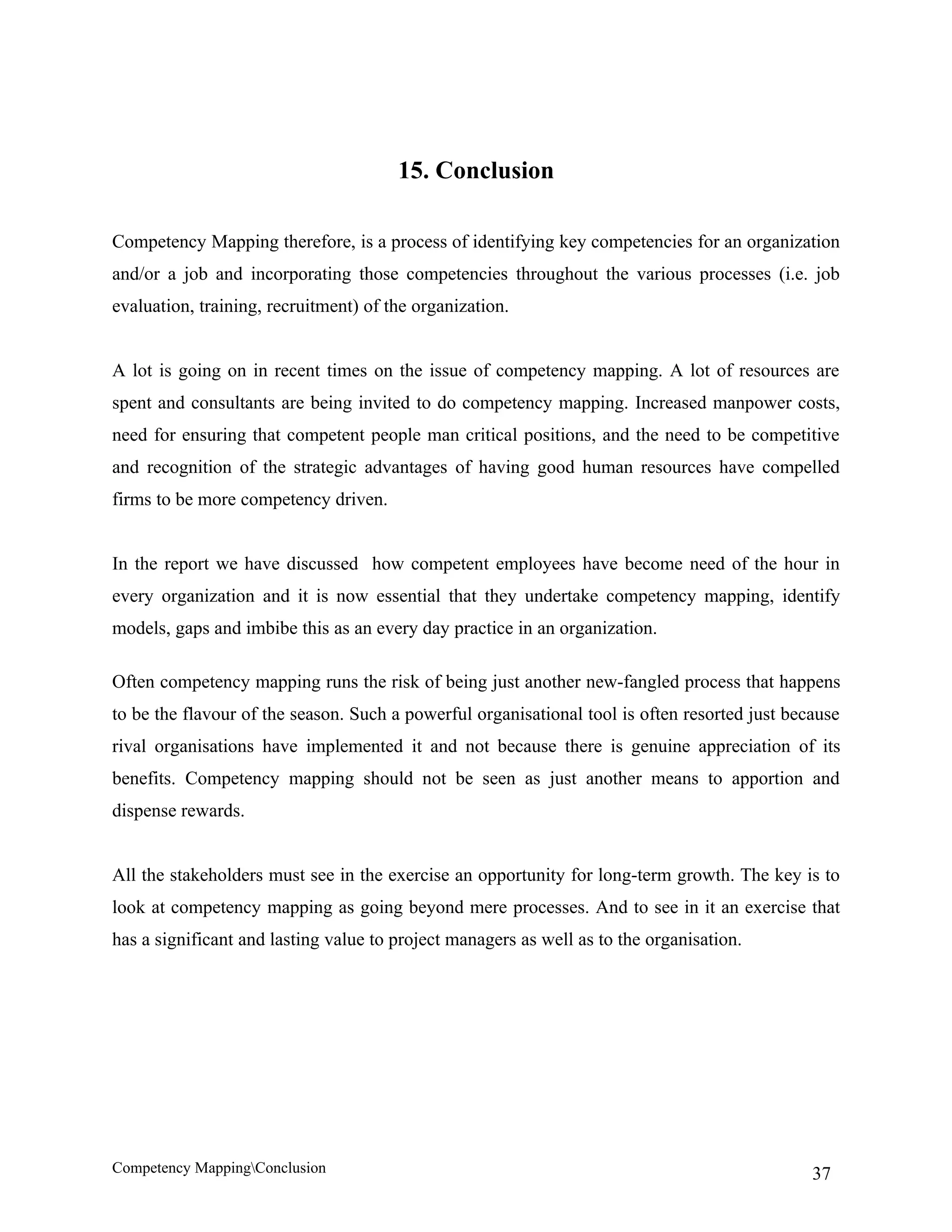 15. Conclusion

Competency Mapping therefore, is a process of identifying key competencies for an organization
and/or a job and incorporating those competencies throughout the various processes (i.e. job
evaluation, training, recruitment) of the organization.


A lot is going on in recent times on the issue of competency mapping. A lot of resources are
spent and consultants are being invited to do competency mapping. Increased manpower costs,
need for ensuring that competent people man critical positions, and the need to be competitive
and recognition of the strategic advantages of having good human resources have compelled
firms to be more competency driven.


In the report we have discussed how competent employees have become need of the hour in
every organization and it is now essential that they undertake competency mapping, identify
models, gaps and imbibe this as an every day practice in an organization.

Often competency mapping runs the risk of being just another new-fangled process that happens
to be the flavour of the season. Such a powerful organisational tool is often resorted just because
rival organisations have implemented it and not because there is genuine appreciation of its
benefits. Competency mapping should not be seen as just another means to apportion and
dispense rewards.


All the stakeholders must see in the exercise an opportunity for long-term growth. The key is to
look at competency mapping as going beyond mere processes. And to see in it an exercise that
has a significant and lasting value to project managers as well as to the organisation.




Competency MappingConclusion                                                                  37
 