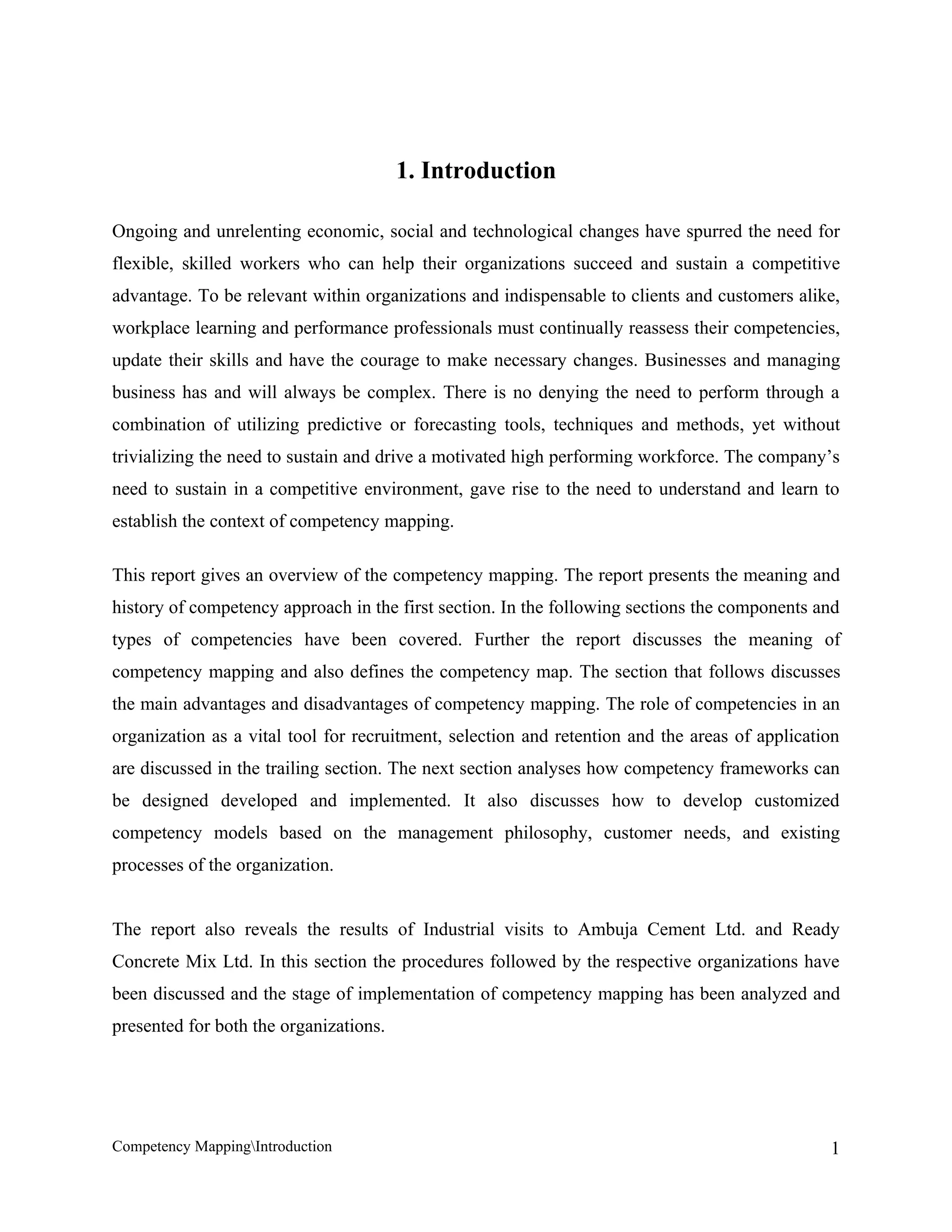 1. Introduction

Ongoing and unrelenting economic, social and technological changes have spurred the need for
flexible, skilled workers who can help their organizations succeed and sustain a competitive
advantage. To be relevant within organizations and indispensable to clients and customers alike,
workplace learning and performance professionals must continually reassess their competencies,
update their skills and have the courage to make necessary changes. Businesses and managing
business has and will always be complex. There is no denying the need to perform through a
combination of utilizing predictive or forecasting tools, techniques and methods, yet without
trivializing the need to sustain and drive a motivated high performing workforce. The company’s
need to sustain in a competitive environment, gave rise to the need to understand and learn to
establish the context of competency mapping.

This report gives an overview of the competency mapping. The report presents the meaning and
history of competency approach in the first section. In the following sections the components and
types of competencies have been covered. Further the report discusses the meaning of
competency mapping and also defines the competency map. The section that follows discusses
the main advantages and disadvantages of competency mapping. The role of competencies in an
organization as a vital tool for recruitment, selection and retention and the areas of application
are discussed in the trailing section. The next section analyses how competency frameworks can
be designed developed and implemented. It also discusses how to develop customized
competency models based on the management philosophy, customer needs, and existing
processes of the organization.


The report also reveals the results of Industrial visits to Ambuja Cement Ltd. and Ready
Concrete Mix Ltd. In this section the procedures followed by the respective organizations have
been discussed and the stage of implementation of competency mapping has been analyzed and
presented for both the organizations.




Competency MappingIntroduction                                                                 1
 