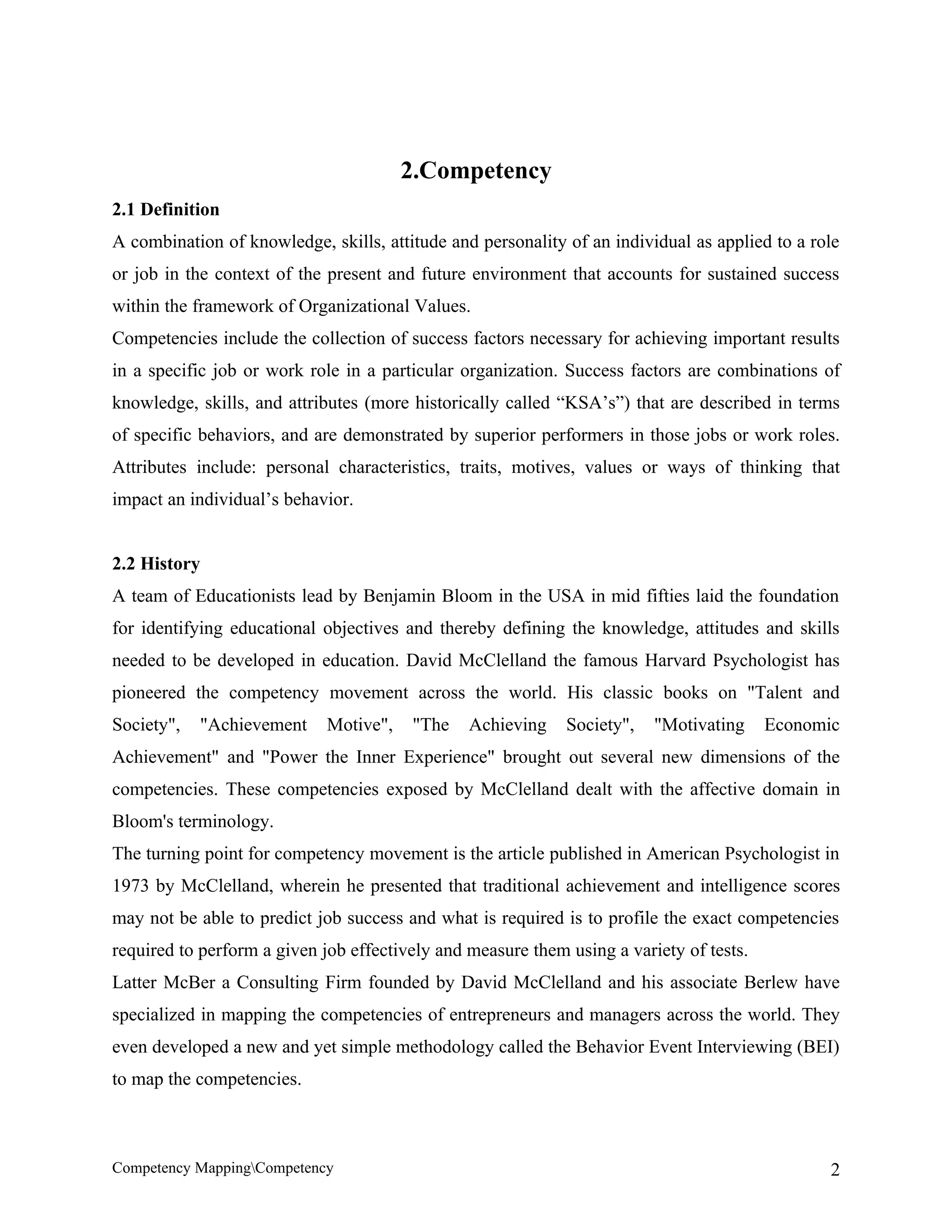 2.Competency
2.1 Definition
A combination of knowledge, skills, attitude and personality of an individual as applied to a role
or job in the context of the present and future environment that accounts for sustained success
within the framework of Organizational Values.
Competencies include the collection of success factors necessary for achieving important results
in a specific job or work role in a particular organization. Success factors are combinations of
knowledge, skills, and attributes (more historically called “KSA’s”) that are described in terms
of specific behaviors, and are demonstrated by superior performers in those jobs or work roles.
Attributes include: personal characteristics, traits, motives, values or ways of thinking that
impact an individual’s behavior.


2.2 History
A team of Educationists lead by Benjamin Bloom in the USA in mid fifties laid the foundation
for identifying educational objectives and thereby defining the knowledge, attitudes and skills
needed to be developed in education. David McClelland the famous Harvard Psychologist has
pioneered the competency movement across the world. His classic books on "Talent and
Society",   "Achievement     Motive",   "The    Achieving    Society",   "Motivating     Economic
Achievement" and "Power the Inner Experience" brought out several new dimensions of the
competencies. These competencies exposed by McClelland dealt with the affective domain in
Bloom's terminology.
The turning point for competency movement is the article published in American Psychologist in
1973 by McClelland, wherein he presented that traditional achievement and intelligence scores
may not be able to predict job success and what is required is to profile the exact competencies
required to perform a given job effectively and measure them using a variety of tests.
Latter McBer a Consulting Firm founded by David McClelland and his associate Berlew have
specialized in mapping the competencies of entrepreneurs and managers across the world. They
even developed a new and yet simple methodology called the Behavior Event Interviewing (BEI)
to map the competencies.



Competency MappingCompetency                                                                   2
 