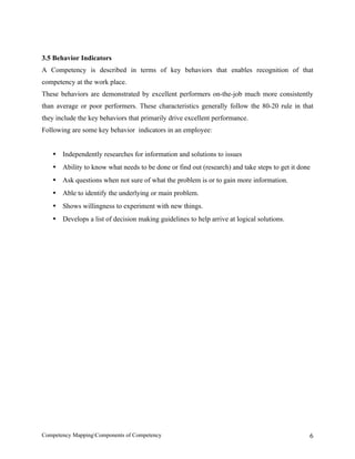 3.5 Behavior Indicators
A Competency is described in terms of key behaviors that enables recognition of that
competency at the work place.
These behaviors are demonstrated by excellent performers on-the-job much more consistently
than average or poor performers. These characteristics generally follow the 80-20 rule in that
they include the key behaviors that primarily drive excellent performance.
Following are some key behavior indicators in an employee:


   • Independently researches for information and solutions to issues
   • Ability to know what needs to be done or find out (research) and take steps to get it done
   • Ask questions when not sure of what the problem is or to gain more information.
   • Able to identify the underlying or main problem.
   • Shows willingness to experiment with new things.
   • Develops a list of decision making guidelines to help arrive at logical solutions.




Competency MappingComponents of Competency                                                   6
 