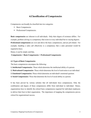 4.Classification of Competencies


Competencies can broadly be classified into two categories
       Basic Competencies
       Professional Competencies.


Basic competencies are inherent in all individuals. Only their degree of existence differs. For
example, problem solving is a competency that exists in every individual but in varying degrees.
Professional competencies are over and above the basic competencies, and are job related. For
example, handling a sales call effectively is a competency that a sales personnel would be
required to have.
Hence, it can be simply said that,
Competencies = Basic Competencies + Professional Competencies


4.1 Types of Basic Competencies
The basic competencies encompass the following:
1. Intellectual Competencies: Those which determine the intellectual ability of a person.
2. Motivational Competencies: Those which determine the level of motivation in an individual.
3. Emotional Competencies: Those which determine an individual's emotional quotient.
4. Social Competencies: Those that determine the level of social ability in a person.


It has been proved by various scholars that all individuals have competencies. Only the
combination and degree of these competencies differ from individual to individual. Hence,
organizations have to identify the critical basic competencies required for individual employees
to deliver their best in their organization. The importance of mapping the competencies proves
critical for organizational success.




Competency MappingClassification of Competencies                                              7
 