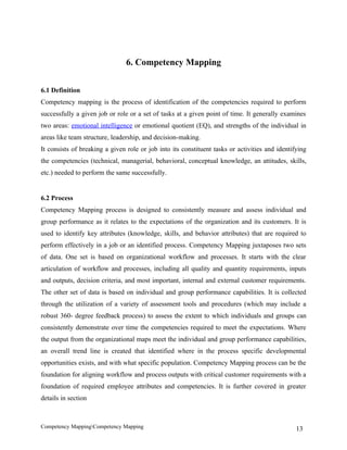 6. Competency Mapping


6.1 Definition
Competency mapping is the process of identification of the competencies required to perform
successfully a given job or role or a set of tasks at a given point of time. It generally examines
two areas: emotional intelligence or emotional quotient (EQ), and strengths of the individual in
areas like team structure, leadership, and decision-making.
It consists of breaking a given role or job into its constituent tasks or activities and identifying
the competencies (technical, managerial, behavioral, conceptual knowledge, an attitudes, skills,
etc.) needed to perform the same successfully.


6.2 Process
Competency Mapping process is designed to consistently measure and assess individual and
group performance as it relates to the expectations of the organization and its customers. It is
used to identify key attributes (knowledge, skills, and behavior attributes) that are required to
perform effectively in a job or an identified process. Competency Mapping juxtaposes two sets
of data. One set is based on organizational workflow and processes. It starts with the clear
articulation of workflow and processes, including all quality and quantity requirements, inputs
and outputs, decision criteria, and most important, internal and external customer requirements.
The other set of data is based on individual and group performance capabilities. It is collected
through the utilization of a variety of assessment tools and procedures (which may include a
robust 360- degree feedback process) to assess the extent to which individuals and groups can
consistently demonstrate over time the competencies required to meet the expectations. Where
the output from the organizational maps meet the individual and group performance capabilities,
an overall trend line is created that identified where in the process specific developmental
opportunities exists, and with what specific population. Competency Mapping process can be the
foundation for aligning workflow and process outputs with critical customer requirements with a
foundation of required employee attributes and competencies. It is further covered in greater
details in section



Competency MappingCompetency Mapping                                                           13
 