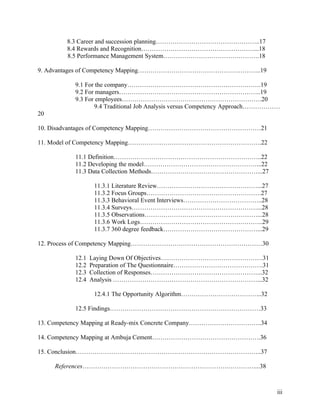 8.3 Career and succession planning…………………………………………..17
        8.4 Rewards and Recognition………………………………………………...18
        8.5 Performance Management System……………………………………….18

9. Advantages of Competency Mapping…………………………………………………..19

          9.1 For the company……………………………………………………….19
          9.2 For managers…………………………………………………………..19
          9.3 For employees………………………………………………………….20
                 9.4 Traditional Job Analysis versus Competency Approach………………
20

10. Disadvantages of Competency Mapping………………………………………………21

11. Model of Competency Mapping……………………………………………………….22

          11.1 Definition……………………………………………………………..22
          11.2 Developing the model………………………………………………...22
          11.3 Data Collection Methods……………………………………………...27

                  11.3.1 Literature Review…………………………………………...27
                  11.3.2 Focus Groups……………………………………………….27
                  11.3.3 Behavioral Event Interviews………………………………..28
                  11.3.4 Surveys……………………………………………………...28
                  11.3.5 Observations………………………………………………...28
                  11.3.6 Work Logs…………………………………………………..29
                  11.3.7 360 degree feedback………………………………………...29

12. Process of Competency Mapping………………………………………………………30

          12.1   Laying Down Of Objectives………………………………………….31
          12.2   Preparation of The Questionnaire…………………………………….31
          12.3   Collection of Responses……………………………………………...32
          12.4   Analysis ……………………………………………………………...32

                  12.4.1 The Opportunity Algorithm………………………………...32

          12.5 Findings………………………………………………………………33

13. Competency Mapping at Ready-mix Concrete Company……………………………..34

14. Competency Mapping at Ambuja Cement…………………………………………….36

15. Conclusion……………………………………………………………………………..37

     References…………………………………………………………….…………....38



                                                                             iii
 