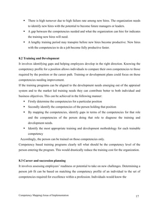    There is high turnover due to high failure rate among new hires. The organization needs
       to identify new hires with the potential to become future managers or leaders.
      A gap between the competencies needed and what the organization can hire for indicates
       the training new hires will need.
      A lengthy training period may transpire before new hires become productive. New hires
       with the competencies to do a job become fully productive faster.


8.2 Training and Development
It involves identifying gaps and helping employees develop in the right direction. Knowing the
competency profile for a position allows individuals to compare their own competencies to those
required by the position or the career path. Training or development plans could focus on those
competencies needing improvement.
If the training programs can be aligned to the development needs emerging out of the appraisal
system and to the market led training needs they can contribute better to both individual and
business objectives. This can be achieved in the following manner:
      Firstly determine the competencies for a particular position
      Secondly identify the competencies of the person holding that position
      By mapping the competencies, identify gaps in terms of the competencies for that role
       and the competencies of the person doing that role to diagnose the training and
       development needs.
      Identify the most appropriate training and development methodology for each trainable
       competency
 Accordingly, the person can be trained on those competencies only.
Competency based training programs clearly tell what should be the competency level of the
person entering the program. This would drastically reduce the training cost for the organization.


8.3 Career and succession planning
It involves assessing employees’ readiness or potential to take on new challenges. Determining a
person job fit can be based on matching the competency profile of an individual to the set of
competencies required for excellence within a profession. Individuals would know the




Competency MappingAreas of Implementation                                                    17
 