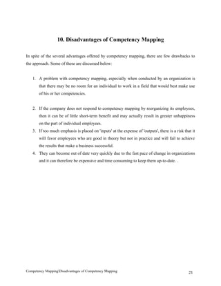 10. Disadvantages of Competency Mapping

In spite of the several advantages offered by competency mapping, there are few drawbacks to
the approach. Some of these are discussed below:


   1. A problem with competency mapping, especially when conducted by an organization is
       that there may be no room for an individual to work in a field that would best make use
       of his or her competencies.


   2. If the company does not respond to competency mapping by reorganizing its employees,
       then it can be of little short-term benefit and may actually result in greater unhappiness
       on the part of individual employees.
   3. If too much emphasis is placed on 'inputs' at the expense of 'outputs', there is a risk that it
       will favor employees who are good in theory but not in practice and will fail to achieve
       the results that make a business successful.
   4. They can become out of date very quickly due to the fast pace of change in organizations
       and it can therefore be expensive and time consuming to keep them up-to-date. .




Competency MappingDisadvantages of Competency Mapping                                           21
 