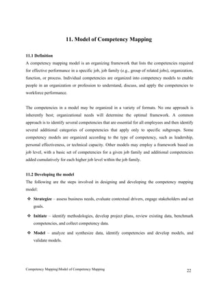11. Model of Competency Mapping

11.1 Definition
A competency mapping model is an organizing framework that lists the competencies required
for effective performance in a specific job, job family (e.g., group of related jobs), organization,
function, or process. Individual competencies are organized into competency models to enable
people in an organization or profession to understand, discuss, and apply the competencies to
workforce performance.


The competencies in a model may be organized in a variety of formats. No one approach is
inherently best; organizational needs will determine the optimal framework. A common
approach is to identify several competencies that are essential for all employees and then identify
several additional categories of competencies that apply only to specific subgroups. Some
competency models are organized according to the type of competency, such as leadership,
personal effectiveness, or technical capacity. Other models may employ a framework based on
job level, with a basic set of competencies for a given job family and additional competencies
added cumulatively for each higher job level within the job family.


11.2 Developing the model
The following are the steps involved in designing and developing the competency mapping
model:

 Strategize – assess business needs, evaluate contextual drivers, engage stakeholders and set
    goals.

 Initiate – identify methodologies, develop project plans, review existing data, benchmark
    competencies, and collect competency data.

 Model – analyze and synthesize data, identify competencies and develop models, and
    validate models.




Competency MappingModel of Competency Mapping                                                  22
 