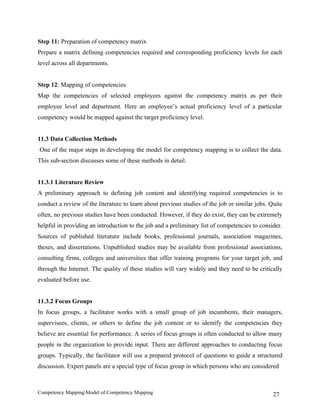 Step 11: Preparation of competency matrix
Prepare a matrix defining competencies required and corresponding proficiency levels for each
level across all departments.


Step 12: Mapping of competencies
Map the competencies of selected employees against the competency matrix as per their
employee level and department. Here an employee’s actual proficiency level of a particular
competency would be mapped against the target proficiency level.


11.3 Data Collection Methods
One of the major steps in developing the model for competency mapping is to collect the data.
This sub-section discusses some of these methods in detail.


11.3.1 Literature Review
A preliminary approach to defining job content and identifying required competencies is to
conduct a review of the literature to learn about previous studies of the job or similar jobs. Quite
often, no previous studies have been conducted. However, if they do exist, they can be extremely
helpful in providing an introduction to the job and a preliminary list of competencies to consider.
Sources of published literature include books, professional journals, association magazines,
theses, and dissertations. Unpublished studies may be available from professional associations,
consulting firms, colleges and universities that offer training programs for your target job, and
through the Internet. The quality of these studies will vary widely and they need to be critically
evaluated before use.


11.3.2 Focus Groups
In focus groups, a facilitator works with a small group of job incumbents, their managers,
supervisees, clients, or others to define the job content or to identify the competencies they
believe are essential for performance. A series of focus groups is often conducted to allow many
people in the organization to provide input. There are different approaches to conducting focus
groups. Typically, the facilitator will use a prepared protocol of questions to guide a structured
discussion. Expert panels are a special type of focus group in which persons who are considered



Competency MappingModel of Competency Mapping                                                  27
 
