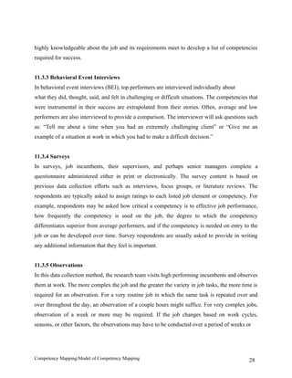 highly knowledgeable about the job and its requirements meet to develop a list of competencies
required for success.


11.3.3 Behavioral Event Interviews
In behavioral event interviews (BEI), top performers are interviewed individually about
what they did, thought, said, and felt in challenging or difficult situations. The competencies that
were instrumental in their success are extrapolated from their stories. Often, average and low
performers are also interviewed to provide a comparison. The interviewer will ask questions such
as: “Tell me about a time when you had an extremely challenging client” or “Give me an
example of a situation at work in which you had to make a difficult decision.”


11.3.4 Surveys
In surveys, job incumbents, their supervisors, and perhaps senior managers complete a
questionnaire administered either in print or electronically. The survey content is based on
previous data collection efforts such as interviews, focus groups, or literature reviews. The
respondents are typically asked to assign ratings to each listed job element or competency. For
example, respondents may be asked how critical a competency is to effective job performance,
how frequently the competency is used on the job, the degree to which the competency
differentiates superior from average performers, and if the competency is needed on entry to the
job or can be developed over time. Survey respondents are usually asked to provide in writing
any additional information that they feel is important.


11.3.5 Observations
In this data collection method, the research team visits high performing incumbents and observes
them at work. The more complex the job and the greater the variety in job tasks, the more time is
required for an observation. For a very routine job in which the same task is repeated over and
over throughout the day, an observation of a couple hours might suffice. For very complex jobs,
observation of a week or more may be required. If the job changes based on work cycles,
seasons, or other factors, the observations may have to be conducted over a period of weeks or




Competency MappingModel of Competency Mapping                                                  28
 