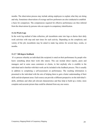 months. The observation process may include asking employees to explain what they are doing
and why. Sometimes observations of average and low performers are also conducted to establish
a basis for comparison. The competencies required for effective performance are then inferred
from the observations by persons who are experts in competency identification.


11.3.6 Work Logs
In the work log method of data collection, job incumbents enter into logs or diaries their daily
work activities with stop and start times for each activity. Depending on the complexity and
variety of the job, incumbents may be asked to make log entries for several days, weeks, or
months.



11.3.7 360 degree feedback
It’s a process whereby an individual (the recipient) is rated on their performance by people who
know something about their work (the raters). This can include direct reports, peers and
managers and in some cases customers or clients, in fact anybody who is credible to the
individual and is familiar with their work can be included in the feedback process. This is usually
in addition to completing a self-assessment on performance. The resulting information is
presented to the individual with the aim of helping them to gain a better understanding of their
skills and development areas. Each source can provide a different perspective on the individual’s
skills, attributes and other job relevant characteristics and thus help to build up a richer, more
complete and accurate picture than could be obtained from any one source.




Competency MappingModel of Competency Mapping                                                 29
 