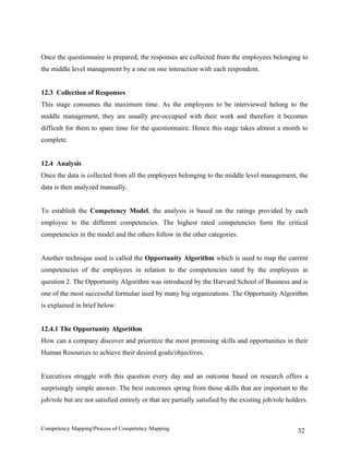 Once the questionnaire is prepared, the responses are collected from the employees belonging to
the middle level management by a one on one interaction with each respondent.


12.3 Collection of Responses
This stage consumes the maximum time. As the employees to be interviewed belong to the
middle management, they are usually pre-occupied with their work and therefore it becomes
difficult for them to spare time for the questionnaire. Hence this stage takes almost a month to
complete.


12.4 Analysis
Once the data is collected from all the employees belonging to the middle level management, the
data is then analyzed manually.


To establish the Competency Model, the analysis is based on the ratings provided by each
employee to the different competencies. The highest rated competencies form the critical
competencies in the model and the others follow in the other categories.


Another technique used is called the Opportunity Algorithm which is used to map the current
competencies of the employees in relation to the competencies rated by the employees in
question 2. The Opportunity Algorithm was introduced by the Harvard School of Business and is
one of the most successful formulae used by many big organizations. The Opportunity Algorithm
is explained in brief below:


12.4.1 The Opportunity Algorithm
How can a company discover and prioritize the most promising skills and opportunities in their
Human Resources to achieve their desired goals/objectives.


Executives struggle with this question every day and an outcome based on research offers a
surprisingly simple answer. The best outcomes spring from those skills that are important to the
job/role but are not satisfied entirely or that are partially satisfied by the existing job/role holders.



Competency MappingProcess of Competency Mapping                                                     32
 