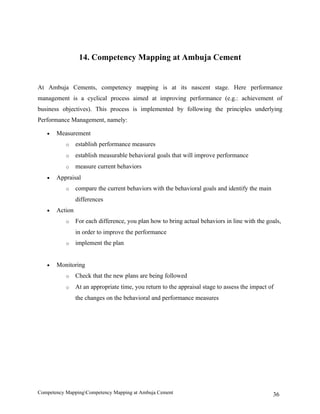 14. Competency Mapping at Ambuja Cement


At Ambuja Cements, competency mapping is at its nascent stage. Here performance
management is a cyclical process aimed at improving performance (e.g.: achievement of
business objectives). This process is implemented by following the principles underlying
Performance Management, namely:

   •   Measurement
           o    establish performance measures
           o    establish measurable behavioral goals that will improve performance
           o    measure current behaviors
   •   Appraisal
           o    compare the current behaviors with the behavioral goals and identify the main
                differences
   •   Action
           o    For each difference, you plan how to bring actual behaviors in line with the goals,
                in order to improve the performance
           o    implement the plan


   •   Monitoring
           o    Check that the new plans are being followed
           o    At an appropriate time, you return to the appraisal stage to assess the impact of
                the changes on the behavioral and performance measures




Competency MappingCompetency Mapping at Ambuja Cement                                          36
 