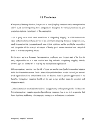 15. Conclusion

Competency Mapping therefore, is a process of identifying key competencies for an organization
and/or a job and incorporating those competencies throughout the various processes (i.e. job
evaluation, training, recruitment) of the organization.


A lot is going on in recent times on the issue of competency mapping. A lot of resources are
spent and consultants are being invited to do competency mapping. Increased manpower costs,
need for ensuring that competent people man critical positions, and the need to be competitive
and recognition of the strategic advantages of having good human resources have compelled
firms to be more competency driven.


In the report we have discussed how competent employees have become need of the hour in
every organization and it is now essential that they undertake competency mapping, identify
models, gaps and imbibe this as an every day practice in an organization.

Often competency mapping runs the risk of being just another new-fangled process that happens
to be the flavour of the season. Such a powerful organisational tool is often resorted just because
rival organisations have implemented it and not because there is genuine appreciation of its
benefits. Competency mapping should not be seen as just another means to apportion and
dispense rewards.


All the stakeholders must see in the exercise an opportunity for long-term growth. The key is to
look at competency mapping as going beyond mere processes. And to see in it an exercise that
has a significant and lasting value to project managers as well as to the organisation.




Competency MappingConclusion                                                                  37
 