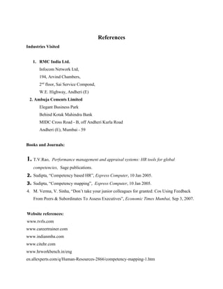 References
Industries Visited


   1. RMC India Ltd.
       Infocom Network Ltd,
       194, Arvind Chambers,
       2nd floor, Sai Service Compond,
       W.E. Highway, Andheri (E)
 2. Ambuja Cements Limited
       Elegant Business Park
       Behind Kotak Mahindra Bank
       MIDC Cross Road - B, off Andheri Kurla Road
       Andheri (E), Mumbai - 59


Books and Journals:


1. T.V.Rao,   Performance management and appraisal systems: HR tools for global
   competencies, Sage publications.
2. Sudipta, “Competency based HR”, Express Computer, 10 Jan 2005.
3. Sudipta, “Competency mapping”, Express Computer, 10 Jan 2005.
4. M. Verma, V. Sinha, “Don’t take your junior colleagues for granted: Cos Using Feedback
   From Peers & Subordinates To Assess Executives”, Economic Times Mumbai, Sep 3, 2007.


Website references:
www.tvrls.com
www.careertrainer.com
www.indianmba.com
www.citehr.com
www.hrworkbench.in/eng
en.allexperts.com/q/Human-Resources-2866/competency-mapping-1.htm
 