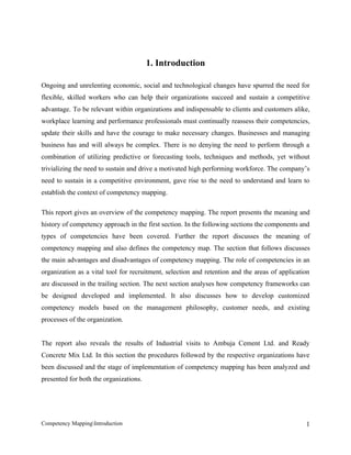 1. Introduction

Ongoing and unrelenting economic, social and technological changes have spurred the need for
flexible, skilled workers who can help their organizations succeed and sustain a competitive
advantage. To be relevant within organizations and indispensable to clients and customers alike,
workplace learning and performance professionals must continually reassess their competencies,
update their skills and have the courage to make necessary changes. Businesses and managing
business has and will always be complex. There is no denying the need to perform through a
combination of utilizing predictive or forecasting tools, techniques and methods, yet without
trivializing the need to sustain and drive a motivated high performing workforce. The company’s
need to sustain in a competitive environment, gave rise to the need to understand and learn to
establish the context of competency mapping.

This report gives an overview of the competency mapping. The report presents the meaning and
history of competency approach in the first section. In the following sections the components and
types of competencies have been covered. Further the report discusses the meaning of
competency mapping and also defines the competency map. The section that follows discusses
the main advantages and disadvantages of competency mapping. The role of competencies in an
organization as a vital tool for recruitment, selection and retention and the areas of application
are discussed in the trailing section. The next section analyses how competency frameworks can
be designed developed and implemented. It also discusses how to develop customized
competency models based on the management philosophy, customer needs, and existing
processes of the organization.


The report also reveals the results of Industrial visits to Ambuja Cement Ltd. and Ready
Concrete Mix Ltd. In this section the procedures followed by the respective organizations have
been discussed and the stage of implementation of competency mapping has been analyzed and
presented for both the organizations.




Competency MappingIntroduction                                                                 1
 