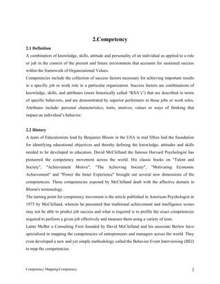 2.Competency
2.1 Definition
A combination of knowledge, skills, attitude and personality of an individual as applied to a role
or job in the context of the present and future environment that accounts for sustained success
within the framework of Organizational Values.
Competencies include the collection of success factors necessary for achieving important results
in a specific job or work role in a particular organization. Success factors are combinations of
knowledge, skills, and attributes (more historically called “KSA’s”) that are described in terms
of specific behaviors, and are demonstrated by superior performers in those jobs or work roles.
Attributes include: personal characteristics, traits, motives, values or ways of thinking that
impact an individual’s behavior.


2.2 History
A team of Educationists lead by Benjamin Bloom in the USA in mid fifties laid the foundation
for identifying educational objectives and thereby defining the knowledge, attitudes and skills
needed to be developed in education. David McClelland the famous Harvard Psychologist has
pioneered the competency movement across the world. His classic books on "Talent and
Society",   "Achievement     Motive",   "The    Achieving    Society",   "Motivating     Economic
Achievement" and "Power the Inner Experience" brought out several new dimensions of the
competencies. These competencies exposed by McClelland dealt with the affective domain in
Bloom's terminology.
The turning point for competency movement is the article published in American Psychologist in
1973 by McClelland, wherein he presented that traditional achievement and intelligence scores
may not be able to predict job success and what is required is to profile the exact competencies
required to perform a given job effectively and measure them using a variety of tests.
Latter McBer a Consulting Firm founded by David McClelland and his associate Berlew have
specialized in mapping the competencies of entrepreneurs and managers across the world. They
even developed a new and yet simple methodology called the Behavior Event Interviewing (BEI)
to map the competencies.



Competency MappingCompetency                                                                   2
 